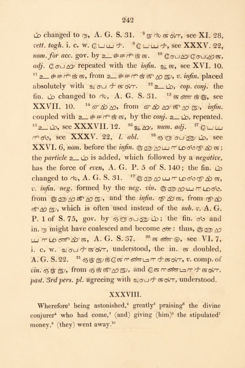 LD changed to rg, A. G. S. 31. ^ ^ovr, see XI. 28, vett, togh. i. c, w. G LJ Lu cr. ^ Qljlu t-, see XXXV. 22, iiom.for acc, gov. by adj. repeated with the injin, ^05r, see XVI. 10. 2 ^ e= rf^ ^ 0>, from 2 : ^ rr* ^ ^ ^ v, infin. placed absolutely with 24 cru d^e^roVT. ^^ 2 ld, cop. co/y. the fin. ld changed to to, A. G. S. 31. ^ (5n75r ^see XXVII. 10. 6r do CD’i from er dD ^ injin, coupled with 2 ^ e=rp ^ by the conj, 2 lo, repeated. 2 LOj see XXXVII. 12. « ^£iQ/s num, adj, ^^ G i—'lu rf=^a\:), see XXXV. 22, /. abl, 6s lo, see XXVI. 6, nom, before the injin, ^ci^ wuLi rf dD th^ particle 2 lo is added, which followed by ?i negative, has the force of even^ A. G. P. 5 of S. 140; the fin. Lb changed to to, A. G. S. 31. (S'^/^Lun“Loabrg^4::)^, V, injin, 72cg. formed by the neg, vin. ©a2)zy^ Lu rr Lo ob, from and the injin, rg^dy ur, from rg^d:^ is often used instead of the 5z/^). t;. A. G. P. 1 of S. 75, gov. by 65 a\J Lb ; the fin. bb and in. r3 might have coalesced and become : thus, ©^2) /y^ lu’/t LD 0>5 A. G. S.’ 37. ^ <5tfer^ (5^,' see VI. 7? i. c. w\ 2J (ju TO 05-ovTO understood, the in. 07 doubled, A. G. S. 22. to^ovt, v, comp, of from 65‘^0^and G^TO«5rferLz3TOTO07aVT, past, SYdpers, p/. agreeing with s^ctuto^ov't, understood. XXXVIII. Wherefore' being astonished,^ greatly^ praising^ the divine conjurer^ who had come,^ (and) giving (him)^ the stipulated^ money,^ (they) went away.'^^