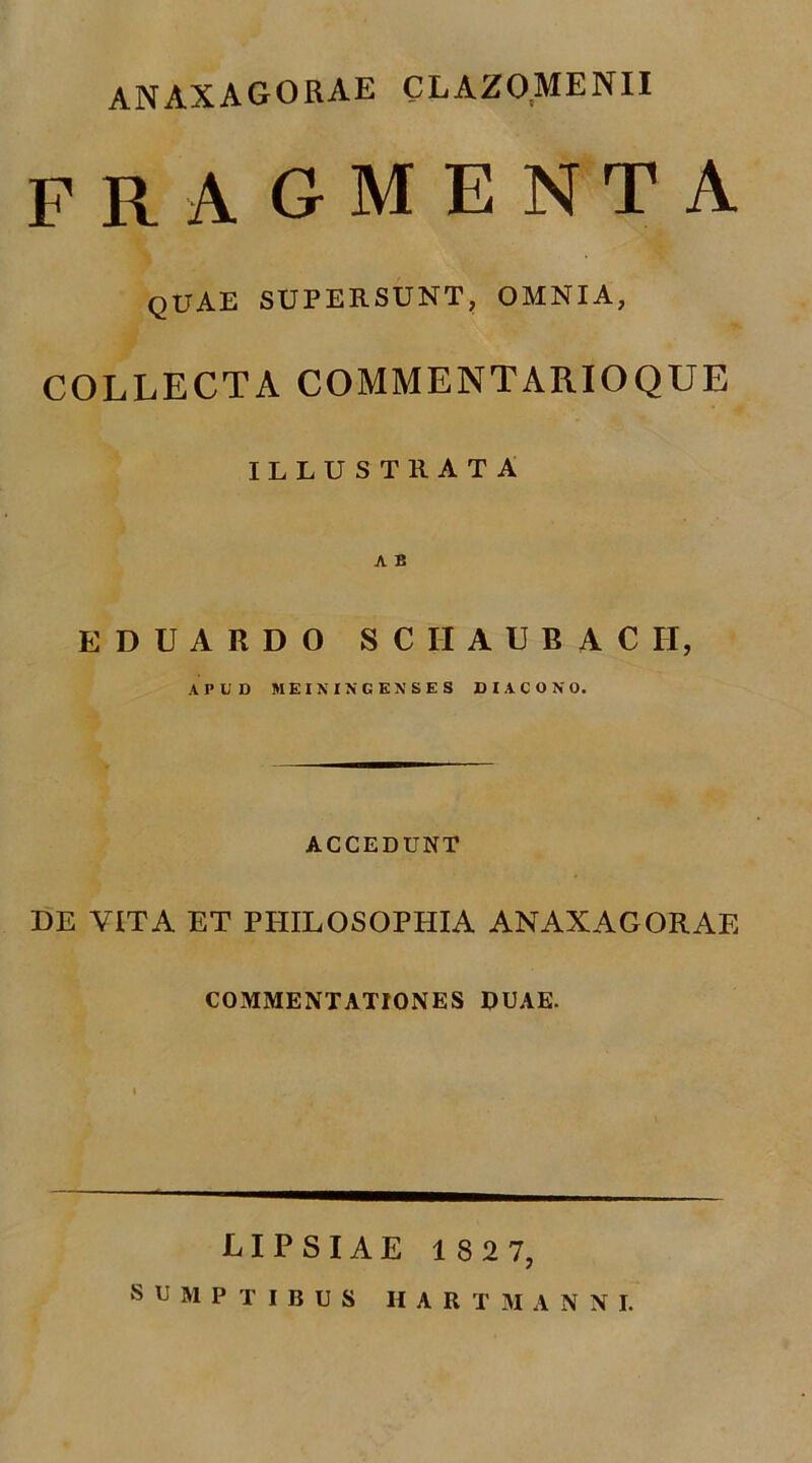 ANAXAGORAE CLAZOMENII FRAGMENTA quae SUPERSUNT, OMNIA, COLLECTA COMMENTARIOQUE ILLUSTRATA A B EDUARDO SCIIAUBACH, APUD MKIKINCSNSES DIACONO. ACCEDUNT DE YITA ET PHILOSOPHIA ANAXAGORAE COMMENTATIONES DUAE. LIPSIAE 182 7,