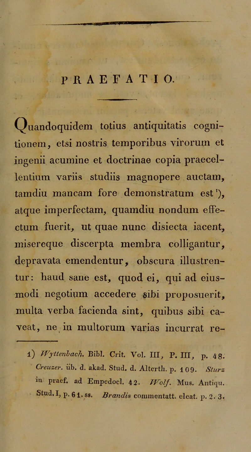 . ... Wk z* r PRAEFATIO. Quandoquidem totius antiquitatis cogni- tionem, etsi nostris temporibus virorum et ingenii acumine et doctrinae copia praecel- lentium variis studiis magnopere auctam, tamdiu mancam fore demonstratum est!), atque imperfectam, quamdiu nondum effe- ctum fuerit, ut quae nunc disiecta iacent, misereque discerpta membra colligantur, depravata emendentur, obscura illustren- tur: haud sane est, quod ei, qui ad eius- modi negotium accedere sibi proposuerit, multa verba facienda sint, quibus sibi ca- veat, ne in multorum varias incurrat re- l) Wyttenbach. Bibi. Crit. Vol. III, P. IU, p. 48. Creuzer. iib. d. akad. Stud. d. Altertb. p. 10 9. Sturs in praef. ad Empedocl. 42. TVolf. Mus. Antiqu.