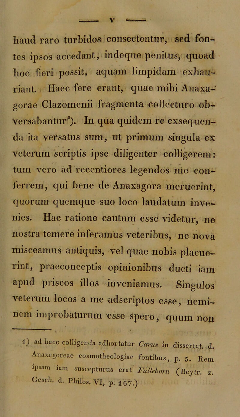 haud raro turbidos consectentur, sed fon- tes ipsos accedant, indeque penitus, quoad lioc fieri possit, aquam limpidam exhau- riant. Haec fere erant, quae mihi Anaxa- gorae Clazomenii fragmenta collecturo ob- versabantur* 1). In qua quidem re exsequen- da ita versatus sum, ut primum singula ex veterum scriptis ipse diligenter colligerem: tum vero ad recentiores legendos me con- ferrem, qui bene de Anaxagora meruerint, quorum quemque suo loco laudatum inve- nies. Hac ratione cautum esse videtur, ne nostra temere inferamus veteribus, ne nova misceamus antiquis, vel quae nobis placue- nnt, pi aeconceptis opinionibus ducti lam apud priscos illos inveniamus. Singulos veterum locos a me adscriptos esse, nemi- nem improbaturum esse spero, quum non ■' i * , . l) ad haec colligenda adhortatur Carus in dissertat, d. Anaxagoreae cosmotheologiae fontibus, p. 5. Rem ipsam iam suscepturus erat Fiilleborn (Beytr. z. Gcsch. d. Pliilos. VI, p, !G7.)