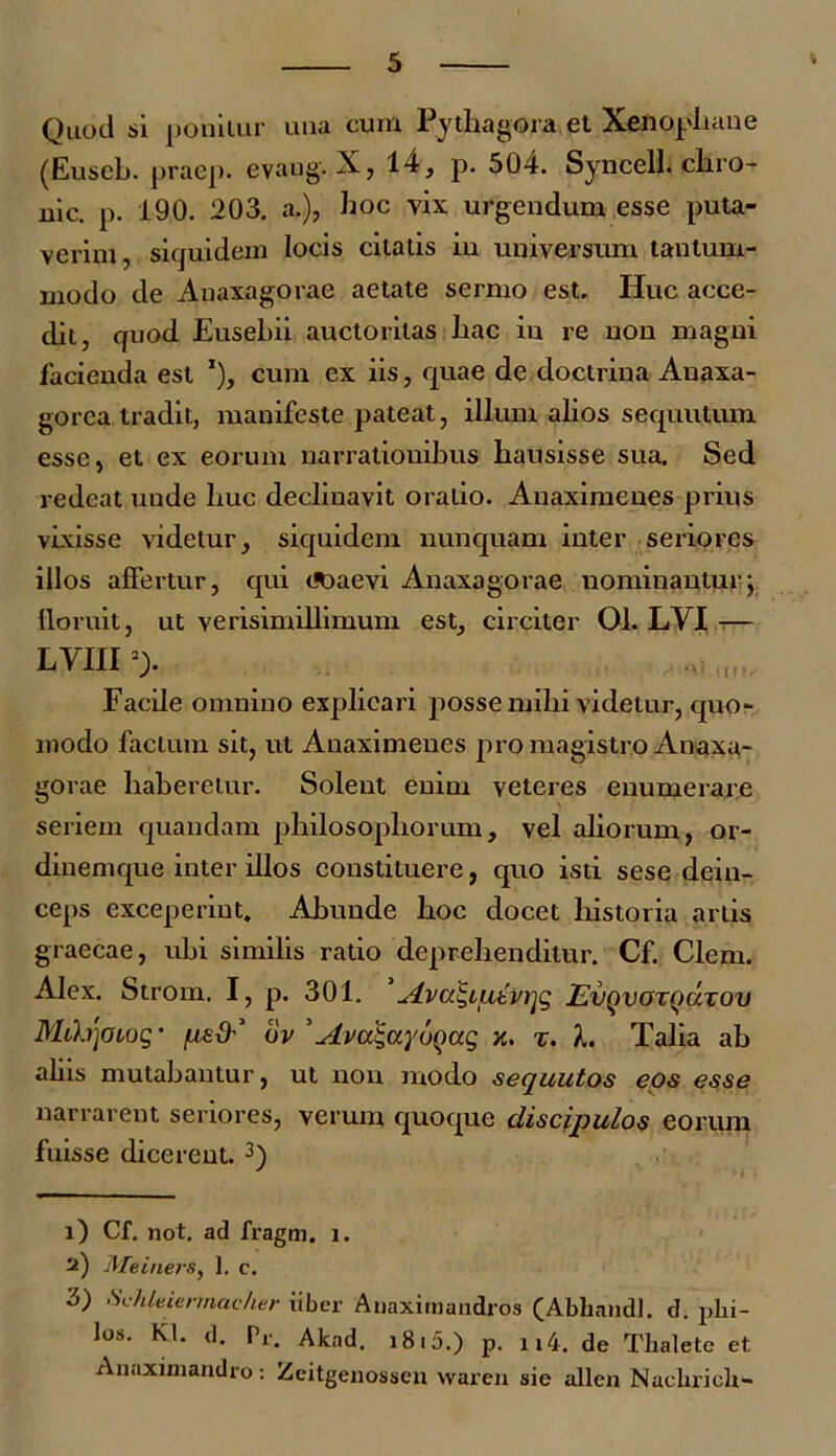 Quod si ponitur una cum Pythagora et Xenophane (Euscb. praep. evang- X, 14, p. 504. Syncell. chro- nie. p. 190. 203. a.), hoc vix urgendum esse puta- verim, siquidem locis citatis in universum tantum- modo de Auaxagorae aetate sermo est. Huc acce- dit, quod Eusehii auctoritas hac in re non magni facienda est x), cum ex iis, quae de doctrina Anaxa- gorca tradit, manifeste pateat, illum alios sequutum esse, et ex eorum narrationibus hausisse sua. Sed redeat uude huc declinavit oratio. Anaximenes prius vixisse videtur, siquidem nunquam inter seriores illos aftertur, qui coaevi Anaxagorae nominantur; floruit, ut verisimillimum est, circiter 01. LVI — LYIIIl) 2> Facile omnino explicari posse mihi videtur, quo- modo factum sit, ut Anaximenes pro magistro Anaxa- gorae haberetur. Solent enim veteres enumerare seriem quandam philosophorum, vel aliorum, or- dinemque inter illos constituere, quo isti sese dein- ceps exceperint. Abunde hoc docet historia artis graecae, uhi similis ratio deprehenditur. Cf. Clem. Alex. Strom. I, p. 301. siva^ifxbvijg Evqvotqutov Mih']Oiog- ov ’Avugayoqag x. z. L Talia ab aliis mutabantur, ut non modo sequutos eos esse narrarent seriores, verum quoque discipulos eorum fuisse dicerent. 3) l) Cf. not. ad fragm. i. a) Meiners, 1. c. 3) Schleiermac/ier iiber Anaximandros (Abliandl. d. phi- los. Kl. d. Pr. Akad. 1810.) p. n4. de Thalete et Anaximandro : Zeitgenossen waren sie allen Nacliriclx-