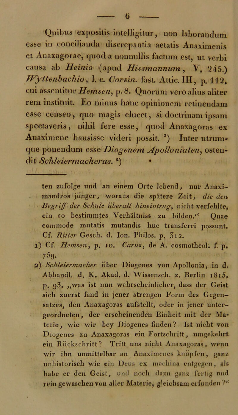 t> Quibus expositis intelligilur, non laborandum esse in concilianda discrepantia aetatis Anaximenis et Auaxagorae, quod a nonnullis factum est, ut verbi causa ab Heinio (apud Hissmannum , V, 245.) JVyttenbachio, 1. c. Cor sin. fast. Altic. III, p. 112. cui asseutilur Hemsen, p. 8. Quorum vero alius aliter rem instituit. Eo minus hanc opinionem retinendam esse censeo, quo magis elucet, si doctrinam ipsam spectaveris, nihil fere esse, quod Anaxagoras ex Anaximene hausisse videri possit. *) Inter utrum- que pouendum esse Diogenem Apolloniaten, osten- dit iSchleiermacherus. 2) • ten zufolge und an einem Orte lebend, nur Anaxi- mandros jiinger, worans die spatere Zeit, die den. Iiegrijf der Schule iiberall hineinlrug, liicbt verfeblte, ein so bestinnntes Verbaltniss zu bilden. Quae commode mutatis mutandis liuc transferri possunt. Cf. Ritler Gescli. d. Ion. Pbilos. p. 5i2. l) Cf. Hemsen, p. io. Carus, de A. cosmotbeol. f. p, 7^9. a) Schleiermacher uber Diogenes von Apollonia, in d. Abhandl. d. K. Akad. d. Wissensch. z. Berlin i8i5. P- <j3. „was ist nun wakrscheinlicher, dass der Geist sicb zuerst fand in jener strengen Form des Gcgen- satzes, den Anaxagoras aufstellt, oder in jener unter- geordneten, der erscheinenden Einbeit mit der Ma- terie, wie wir bey Diogenes finden? Ist nicbt von Diogenes zu Anaxagoras ein Fortsclnitt, umgekelirt eiu Riickschritt? Tritt uns nicbt Anaxagoras, wenn wir ihn unmittelbar an Anaximenes kuiipfen, ganz unbistoriscb wie ein Deus ex rnacbina cntgegen , ais habe er den Geist, und noch dazu ganz ferlig nnd rein gewascben von aller Materie, gleichsam erfunden ?u