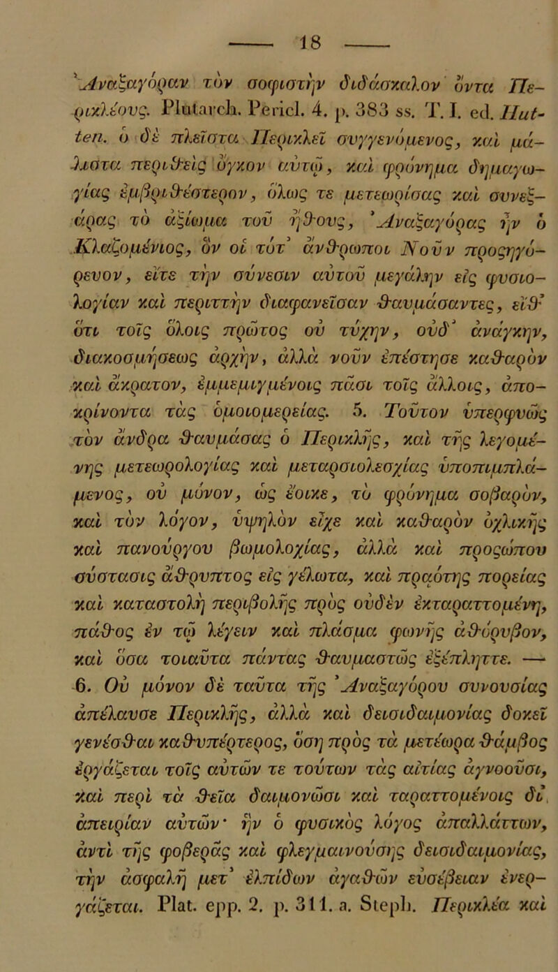 ' Avai&yoQav xov aocpioxrjv dudaamlov bvm fle- QLulkOvq. Plularch. Pericl. 4. p. 383 ss. P. I. ed. llut- ten. b dt txXeIoxu HecilxXel ovyysvbuEvoq, v.ui /uu- -haxa TTEQL&elg dyxov avuo, v.ai cpQovrjfia di]uayu- yiaq Efj{joi&-toxcQov, bloiq xs /UExecoQioaq y.ai gvveE,- doa.q xo ccquoucc xov xjfrovq, *AvcbqayoQaq i)v 6 KlaLojLitvioq, bv ol xbx’ ccv&qcotioi, Novv nQoqrjyb- QEVOV , ELIS XXjV GVVEGIV CCV10V /UEydhjV Eiq (pVGlO- Xoyia.v y.ai tieqlxxt^v dcacpavcloav ■d-avudoavxeq, ud: dxi/ xolq oXoiq TTQcnoq ov xvyryv, ovd'J avayxrjv, dmKOG/J/XjGEOjq ccQyrjv, ulla vovv tnEGxrjos xcc&aobv xcd dxQaxov, iiiuE/uxyuEvoiq ndoi xolq uXXoiq, dno- xoivovxcc xdq ojiOLOLiEQeiaq. 5. Tovxov vjiEQipvojq xov dvdoa xXavuboaq 6 HeQixXfjg, xa.i xvyq Xeyout- vrjq fj/EXEMQoloyiaq xcci /uETUQGioXsoylaq vnomunXd- /icvoq, ov ju/uvov, cbq tocxs, xo (pQovij/Liu oofiaobv, xcd xov Xoyov, vyji]Xbv slys xcd xadccQov byXixrjq xa.i Tiavovgyov fiwpLoXoyiaq, ccXXd xcci TiQoqatTiov ovoxaocq d&QVTtxoq Eiq yteXcoxa, xcd 7iQaoxi]q noQEiccq xcci xaxaoxoXi] nsQi^oXrjq Ttqbq ov&ev £xxccqccxxo[xew], na&oq ev xm XcycLV xcd nXdotia cpcovijq u&GQvftov, xcd oou xoiavxa ndvxaq ■davuaoxwq E&nXrycxE. — 6. Ov /Liovov 6'e xavxa xijq 'Ava^ayboov ovvovoiaq dndXavoe HEQixXijq, dXXd xcd dEioidaif-ioviaq doxsl yEVEO&ai xad-VTTEQTEQoq, ooi] TCQoq xcc fXEXuoQa -duuftoq tQydqsxcu xolq ccvtojv xs xovxiov xdq acxcccq dyvoovoi, Xcd TtEQi xd dxloc daiiiovwoL xcd xccQccxxojuevoiq di dnEiqiav avxOv ‘ ijv b cpvoixbq Xbyoq b.TcaXXavxiov, ccvxi xijq (pofteQaq xcd cpXeyjucuvovoijq deioidaiaovmq, xi]V docpdkij j-iEx' Ei.Tiidav ccyadibv evge[3eiuv eveq- ydiqexai. Piat. epp. 2, p. 311. a. StepL. TIeqixXecc xcd