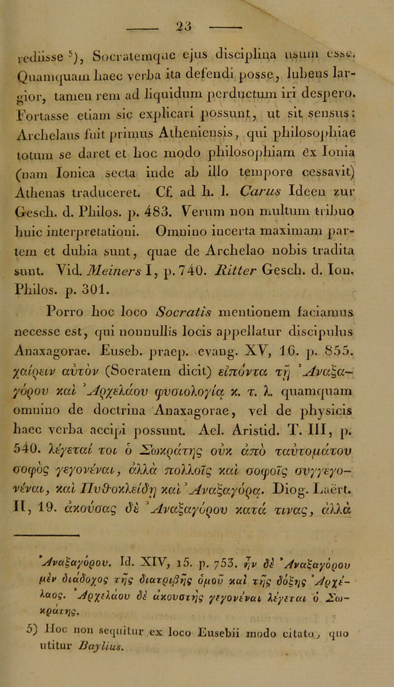 rediisse5), Socralemqae ejus disciplina usum esse, Quamquam liaec verLa ita defendi posse, lubens lar- gior, tamen rem ad liquidum perductum iri despero. Fortasse etiam sic explicari possunt, ut sit sensus: Archelaus fuit primus Atheniensis, qui philosophiae lotum se daret et hoc modo philosophiam ex Ionia (nam Ionica secla inde ab illo tempore cessavit) Athenas traduceret. Cf. ad h. 1. Carus Ideen zur Gesch. d. Philos. p. 483. Verum non multum tribuo huic interpretationi. Omnino incerta maximam par- tem et dubia sunt, quae de Archelao nohis tradita sunt. Vid. Meiners I, p.740. Ritter Gesch. d. Ion, Philos. p. 301. Porro hoc loco Socratis mentionem faciamus nec esse est, qui nonnullis locis appellatur discipulus Anaxagorae. Euseb. praep. evang. XV, 16. p. 855. yatQSLV avxbv (Socratem dicit) sinovxa xfj 5ylva‘S,a- yoQov y.al 'Aqy/kuov (pvoLoloyiu x. x. I. quamquam omnino de doctrina Anaxagorae, vel de physicis haec verba accipi possunt. Ael. Aristid. T. III, p. 540. Itysxai toi 6 SoMQaxrjg ova ano xuvxo/liuxov oocpbg yeyovtvai, alia nolloTg xai oocpoTg avyyeyo- vevui, xai nvfrovXzLdrj xai'AvaJga.ybqa. Diog. Laert. II, 19. dxovaag t)t 5Ava^ayoqov xaxci xivag, alia. 'JvuiayoQov. Id. XIV, 15. p. rtv de '/tvatayoQOv /iiv diadoyog zrjg dtaryipijg opov nui zt~g dol-Tjg ' 4 ^•ko?. ^gyeluov de uxovmtjg yeyovevai leyerue 6 xpuTTjg. bj Hoc non sequitur.ex loco Eusebii modo citato, quo utitur Baylius.