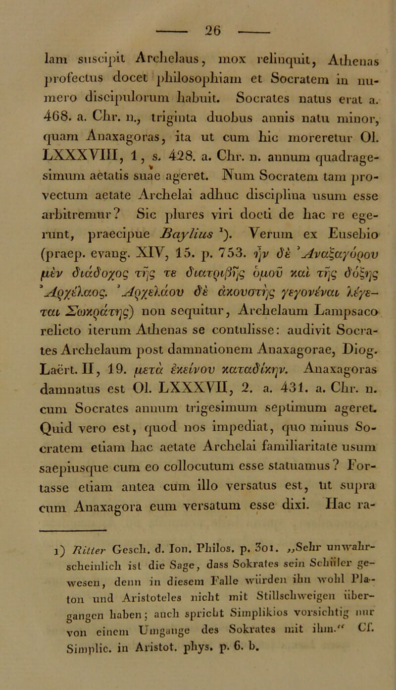 lam suscipit Archelaus, mox relinquit, Athenas profectus elocet philosophiam et Socratem in nu- mero discipulorum habuit. Socrates natus erat a. 468. a. Chr. n., triginta duobus annis natu minor, quam Anaxagoras, ita ut cum hic moreretur 01. LXXXVIII, 1, s. 428. a. Chr. n. annum quadrage- simum aetatis suae ageret. Num Socratem tam pro- vectum aetate Archelai adhuc disciplina usum esse arbitremur? Sic plures viri docti de hac re ege- runt, praecipue Baylius *). Verum ex Eusebio (praep. evang. XIV, 15. p. 753. ojv dt 3Ava\ayo()ov fitv dtddoyog rrjg re diaxQifirfi buov xcd xijg do&jg * Aiyytbaoq. 'Ay/z\uov dk d/.ovuxrjg yeyovtvai ktye- zat, JLor/.ndxrjg') non sequitur, Archelaum Lampsaco relicto iterum Athenas se contulisse: audivit Socra- tes Archelaum post damnationem Anaxagorae, Hiog. Laert. II, 19. /nexa ixeivov v.axad'Lxry. Anaxagoras damnatus est 01. LXXXVII, 2. a. 431. a. Chr. n. cum Socrates annum trigesimum septimum ageret. Quid vero est, quod nos impediat, quo minus So- cratem etiam hac aetate Archelai familiaritate usum saepiusque cum eo collocutum esse statuamus? For- tasse etiam antea cum illo versatus est, ut supra cum Anaxagora eum versatum esse dixi. Hac ra- l) Ritler Gescli. d. Ion. Philos. p. 3oi. ,,Sehr umvalir- sclieiulicli isl die Sage, dass Sokrates sein Scbiilei ge- wesen, denn in diesein Falle wiirden ihn wolil Pla- ton und Aristoteles niclit mit Stillscliweigen iiber- gangen baben; aucli spriebt Simplikios vorsichtig nnr von einem Uuigange des Sokrates mit iInn. Cl. Simplic. in Aristot. phys. p. 6. b.