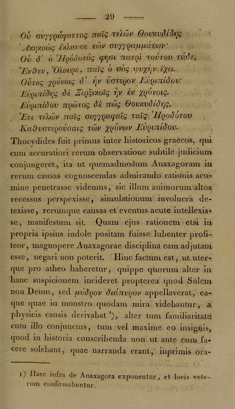 Ov ovyyQwpovTog natg tsIlov Oovxvdifojg 'Ay.rpiowg ixhwae wv GiyyQauLiuw)v‘ Ov A 6 'Hqodoxag cpjoi kcitqI tovtov tvJs, *'Evd-sv, Vlovns, naig b Oog vwyrp tyst. Ovrog yoovoig A r\v votsqov EvQirridow Evgimdtyg A SeQ&xoXg r\y iv yoovoig. Euomidov nowxog A nwg OovxvdLdi]g, Et i relwv nalg ovyyQoupcdg xalg ElQodbrov Kadvoreoovoaig toiv xquvcjv EvQinidov. Thucydides fuit primus iuier historicos graecos, qui cum accuratiori rerum observatioue subtile judicium coujungeret, ita ut quemadmodum Anaxagoram in rerum causas cognoscendas admirando rationis acu- mine penetrasse videmus, sic illum animorum altos recessus perspexisse, simulationum involucra de- texisse, rerumque causas et eventus acute intellexis- se, manifestum sit. Quam ejus rationem etsi in propria ipsius indole positam fuisse lubenter profi- teor, magnopere Anaxagorae disciplina eam adjutam esse, negari non poterit. Iiiuc factum est, ut uter- que pro atheo haberetur, quippe quorum alter in hanc suspicionem incideret propterea quod Solem non Deum, sed fivdQov dtanvqov appellaverat, ea- que quae in monstro quodam mira videbantur, a physicis causis derivabat alter tum familiaritate cum illo conjunctus, tum vel maxime eo insignis, quod in historia conscribeuda non ut ante eum fa- cere solebant, quae narranda erant, inprimis ora- j) Haec infra de Anaxagora exponentur, et locis vete- ro m coniirmabn n tur.