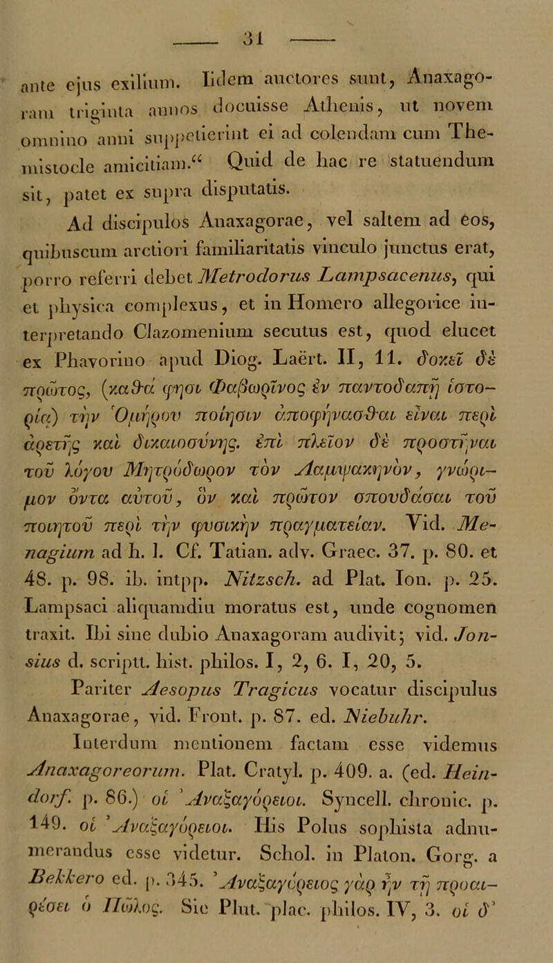ante ejus exilium. Iui em auctores sunt, Ariaxago- raiu triginta annos docuisse Athenis, ut novem omnino anni suppetierint ei ad colendam cum The- mistocle amicitiamQuid de hac re statuendum sit, patet ex supra disputatis. Ad discipulos Anaxagorae, vel saltem ad eos, rjuihuscum arctiori familiaritatis vinculo junctus erat, porro referri dehet Metrodorus Lampsacenus, qui et physica complexus, et in Homero allegorice in- terpretando Clazomenium secutus est, quod elucet ex Phavoriuo apud Diog. Laert. II, 11. doY.tl di noonoq, (y.aS-d cppi (LafiwQlvog iv navrodanf] loto- QLCi) TTjV O/Lirpov TlOLYjOiV O.TVOCprjVUOdcU ElVCU 7E8qI dosxrfe Y.ac dtYMLOOvvijq. ini nluov di nctooxrvu.i tov Xuyov MrjTQudcjQov tov AauwaYjjvbv, yvdnp- fiov ovza avrov, bv Y.ai tiqujtov onovddoat tov noirpov neoi vrjv (pvc>LXr}V nctayiiondav. Vid. Me- nagium ad h. 1. Cf. Tatian. adv. Graec. 37. p. 80. et 48. p. 98. ib. intpp. Nitzsch. ad Piat. Ion. p. 25. Lampsaci aliquamdiu moratus est, unde cognomen traxit. Ibi sine dubio Anaxagoram audivit; vid. Jon- sius d. scriptt. hist. philos. I, 2, 6. I, 20, 5. Pariter Aesopus Tragicus vocatur discipulus Anaxagorae, vid. Fronf. p. 87. ed. Niebuhr. Interdum mentionem factam esse videmus Anaxagoreorum. Piat. Cratyl. p. 409. a. (ed. Hein- dorf p. 86.) ol ’Ava\aybp)uoi. Syncell. chronie, p. 149. ol ’AvaqayuQSLOt. His Polus sophista adnu- merandus esse videtur. Schol. in Platon. Gore:. a Bekkero ed. p. 345. Avdqayvpuoq yd.Q ryv vrj tcqocu- Qkon b JKakoq. Sic Plut. plac. philos. IV, 3. ol d’