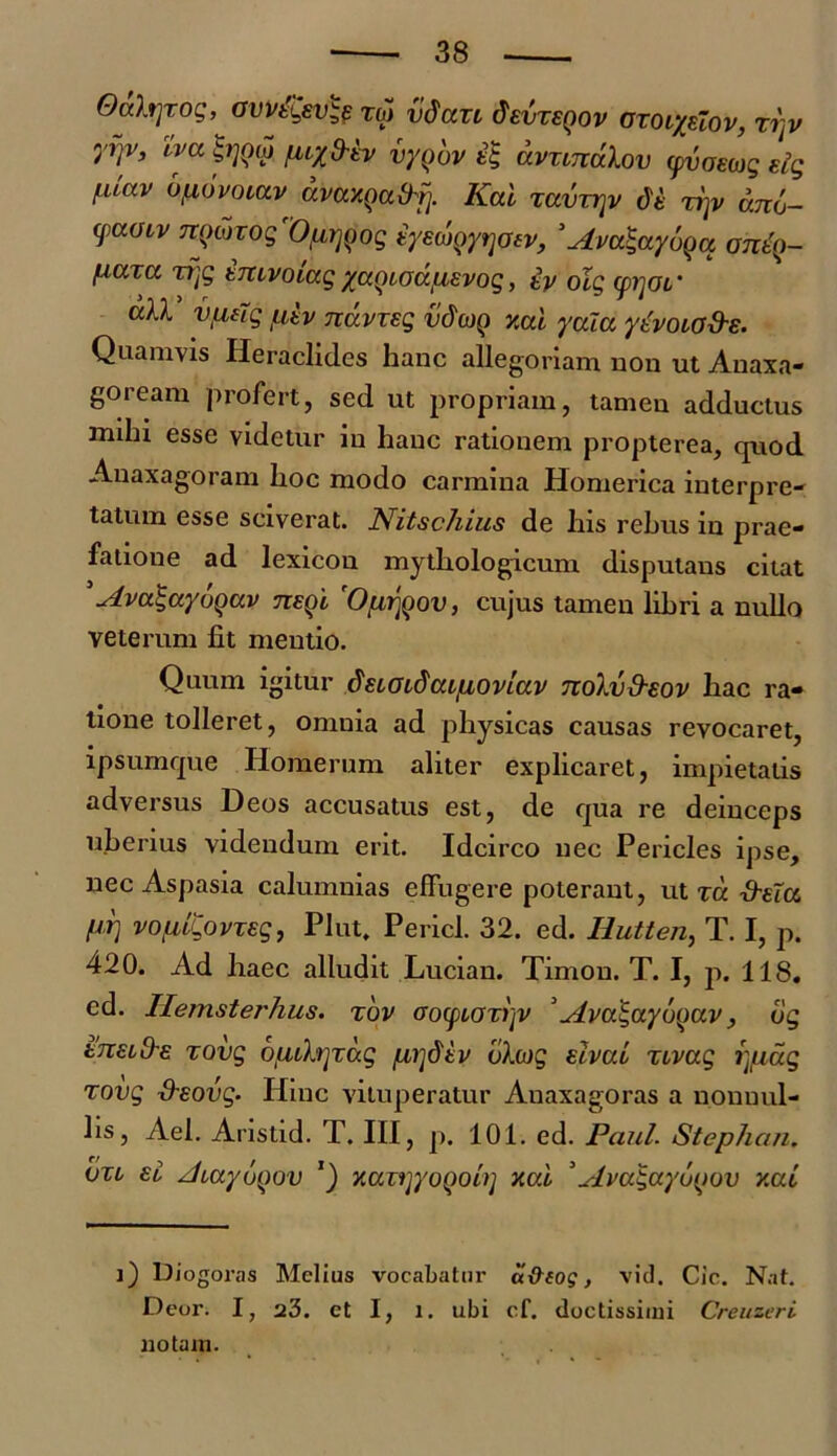 Oahjxog, ovvelsv^e roi vdaxt fisvrsQov cxotyuov, xi)v yrjv, tva ^rjQco fuy frtv vyqov avxinvlov yvomg sig f.uav Ufiovoiav avaxQufrf]. Kal zavzrjv de xiyv ano- (paoiv TTQwrogVfirjgog tyEWQyrjoev, ’Avalaybqa anty- [xctTcc xfjg tmvoiagyccQiodfiEvog, ip olg (pijoi' all VLing utv navxeg vdcop y.al yala ytvoio&s. Quamvis Heraclides hanc allegoriam non ut Anaxa- goream profert, sed ut propriam, tamen adductus milii esse videtur in hanc rationem propterea, quod Anaxagoram lioc modo carmina Homerica interpre- tatum esse sciverat. Nitschius de his rebus in prae- fatione ad lexicon mythologicum disputans citat 5 Avalaybqav tteqI 'Otir^ov, cujus tamen libri a nullo veterum fit mentio. Quum igitur duoidaiiioviav nohjfrsop hac ra- tione tolleret, omnia ad physicas causas revocaret, ipsumque Homerum aliter explicaret, impietatis adversus Deos accusatus est, de qua re deinceps uberius videndum erit. Idcirco nec Pericles ipse, nec Aspasia calumnias effugere poterant, ut xd d-eta M vofiigovxsg, Plut. Pericl. 32. ed. Ilutten, T. I, p. 420. Ad haec alludit Lucian. Timon. T. I, p. 118. ed. Hemsterhus. xbv ooyioxryv 'vlvo.gaybyav, bg ettelOe xovg buvhjxd.g jLirjdtv blcjg elvao xivug i]iidg xovg fhsovg' Hinc vituperatur Anaxagoras a nonuul- hs, Ael. Aristid. T. III, p. 101. ed. Paul. Stephan. vxo eI zliayuQov J) xaxrjyoQol)] xai ’Avulayutjov y.al i) Diogoras Melius vocabatur il&iog, vid. Cic. Nat. D eor. I, 23. et I, l. ubi cf. doctissimi Creuzeri notam.
