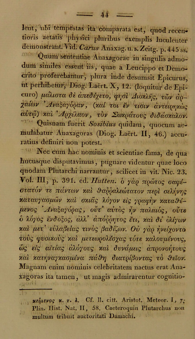 lent, ubi temjifestas ita comparata est, quod recen- timus aetatis ‘physici pluribus exemplis luculenter demonstrant. Viti Carus Anaxag. u. s. Zeitg. p. 445 SSi Quum seiltentiae Auaxagorae in singulis admo- dum Similes essent iis, quae a Leucippo et Demo- crito proferebantur, plura inde desumsit Epicurus, ut perhibetur, Diog. Laert. X, 12. (loquitur de Epi- cuio) fiuXioxci dt uTtedtyexo, cpijoi, ^itoyXx^g, xtuv do— '-Ava\ayb()U.v, (xcil xoi %v xiuv drm^xwg dirtS) ktd AQfttXctov, xov ^cuxndxovg didd.oxa.Xov. Quisnam fuerit Sosibius quidam, quocum ae- mulabatur Anaxagoras (Diog. Laert. II, 46.) accu- ratius definiri non potest. Nec cum hac nominis et scientiae fama, de qua huCusque disputavimus, pugnare videntur quae loco quodam Plutarchi narrantur, scilicet in vit. Nic. 23. Vol. III, p. 391. ed. Hutten. 6 yaQ ngdtxog crccys'- oxaxbv te Tidvxtov v.cd ■d-aooaksdxaxov nsoi oshjvrjg xaxavyaajuujv xcci ov.idg Xoyov sig yQCKprjy xaxa&t- [isvog ' Ava^aydgag f ovx’ avxbg i)v nvlaibg, ovxs 6 Xoyog tvdo<;og, aXX* dnoyorjxog txt, xal dv bXiytov Jicd fiEx' EvlapEiug xivbg fiadiQtov. Ov ydo r^styovxo xovg cpvoixovg xal [MTE(i)QoX£oyag tote y.aXov/Lu-vovg, djg sig aixiag dXbyovg xal dvvd/uxig dnQovor^xovg xal xax^vayxaofitva ndbhj duaxQipovxag tb Helov. Magnam enim nominis celebritatem nactus erat Ana- xagoras ita tamen, ut magis admirarentur coguitio- yit/xevog x. r. 1. Cf. 11. citt. Aristot. Meteor. I, 7; Plin. Ilist. Nat. II, 58. Caeteroquin Plutarclius non multum tribuit auctoritati Uamaclii.