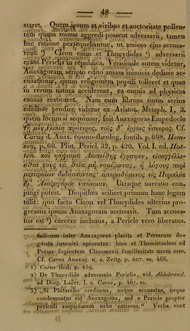 staret. Quem ipsum et viribus et auctoritate pollen- possent adversarii, tamen ifcic ratione |>eriequenantw> ut amicos ejus accusa- ^ Qeon emm ct Thucydides * 1 2) adversarii ej'ant Periclis in repuhlica. Verisimile autem videtur, Anaxagoram. scripto edito ansam inimicis dedisse ac- cusationis, quum religionem populi tolleret et ejuae in rerum natura acciderent, ea omnia ad physicas causas revocaret. Nam eum librum suum serius edidisse prodire videtur ex Aristot. Metapli. I, 3. quem locum si sequimur, fuit Auaxagoras Empedocle to] fdv fXty.La TiQuzeQog, zolg d’ tQyoig voxegog. Cf. Caru$ d. Anax. cQsmo-theolog, fontib. p. 698. Hem- seh} p. 60. Plut. Pericl. 32. p. 420. Vol. I. ed. Hut- fiazaQolojv didu.oy.ovza.g ‘ aneqELdo/Lievog eig IleQr/.Xta dt’ Afza^ayoQov vnovoiuv. Utraque narratio cou- jungi potest. Diopithes scilicet primum hauc legem tulit: quo facto Cleon vel Thucydides ulterius pro- gressus ipsum Auaxagoram accusavit. Tum accusa- tus est3) carcere inclusus, a Pericle vero liberatus. tudinem inter Anaxagorea placita et Persarum do- gmata inveniri opinentur: hinc et Themistoclem ad Persas fugientem Clazomenii familiaritate usum esse. Cf. Carus Anaxag. u. s. Zeitg. p. koy. ss. 46G. 1) Carus ibid. p. 45q. 2) De Thucydide adversario Periclis, vid. Aldobrand. ad Diog. Lacrt. 1. c. Carus, p. 467. ss. 5) „Si Plutarcho credimus, neque accusatus, neque condemnatus est Anaxagoras, sed a Pericle propter periculi suspicionem urbe emissus. “ Yerba sunt