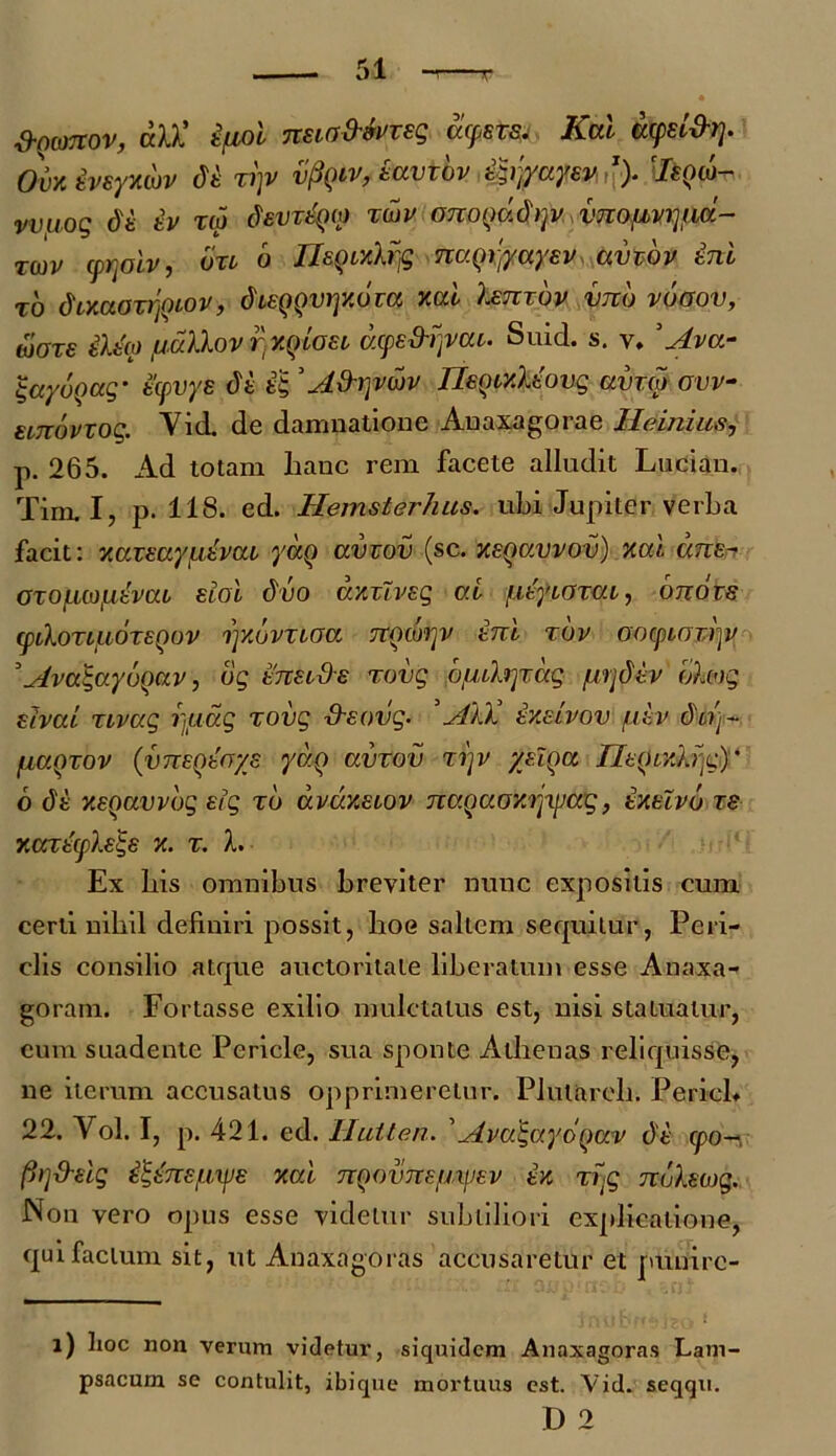 S-Qomov, aU’ i/Lioi nua&toTsq acpsvs, Kai acpel&rj. Oux ivsyxcuv di n)v vpQiv, tuviov i^yayev1). 7«()w- vviiog di iv ra devriQM rav ononad)]v vnopvr}ud- Twv cprjoiv, bn o UzQixlrfc naqxfyayev avzbv ini to dixcionyuov, dceQQVijxbza xcd Ismov bmb vboov, alare ilia pallov r xqloec axpe&rjvcu. Suid. s. v. ’ Ava- gayuQag- icpvys di i& 'A&rjvwv IleQtxliovg ama ovv- unovxog. Vid. de damnatione Auaxagorae IIAnius, p. 265. Ad totam hanc rem facete alludit Lucian. Tim. I, p. 118. ed. Hemsterhus. ubi Jupiter verba facit: xazeaypivaz yaq avzov (sc. xsqccvvov) xai ane- orofmpivciL eioi duo dxzTvsg ai fiiyioxm, onozs (ptlovtjubzEQOv rjxbvzioa TZQwrjv ini rbv oo(piozi)v ’Ava$ayo()uv, bg innds rovg bfulrjTccg pijdiv blog dvcti TLvag r,uag rovg ■d-eovg. ’AlX ixeivov piv dd]~ paQrov (vneQtfrys yaq avrov ri)v yzlqu Htqr/jdg)' 6 di xEQavvbg eig rb avaxeiov nagaoxrjxpaq, ixtlvb ze xcaicple^s x. r. I. Ex bis omnibus breviter nunc expositis cum certi nihil definiri possit, hoe saltem sequitur, Peri- clis consilio atque auctoritate liberatum esse A naxa- goram. Fortasse exilio mulctalus est, nisi statuatur, cum suadente Pericle, sua sponte Athenas reliquisse, ne iterum accusatus opprimeretur. PliUareh. PericL 22. Vol. I, p. 421. ed. Hutten. ’ Ava^ayoqav di cpo- firj&eig i^inei.me xcd nnouncimev ix rvg nblswg. Non vero opus esse videtur subtiliori explicatione, qui facium sit, ut Anaxagoras accusaretur et ptinirc- l) lioc non verum videtur, siquidem Anaxagoras Lam- psacum se contulit, ibique mortuus est. Vid. seqqu.