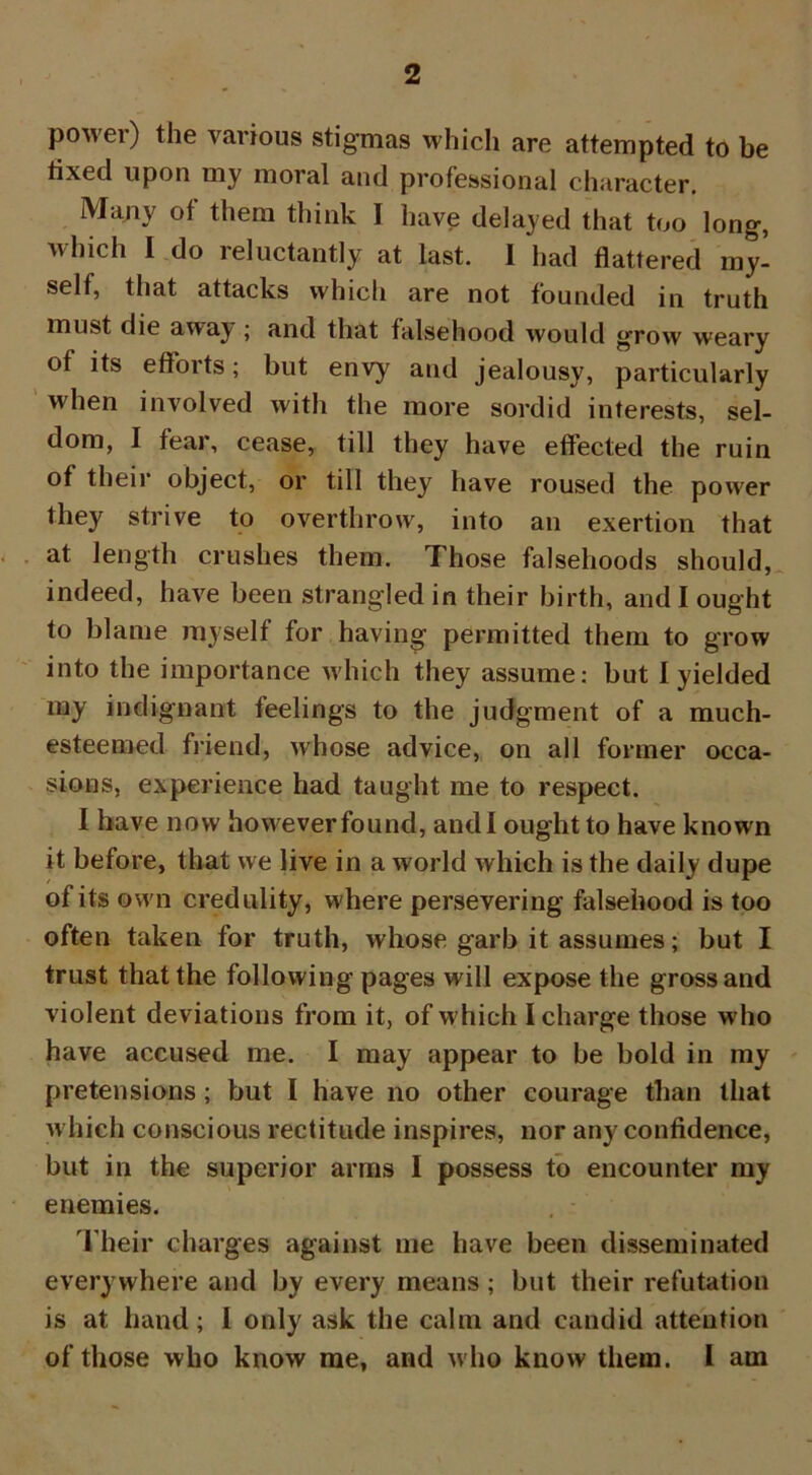 powei) the various stigmas which are attempted to be tixed upon my moral and professional character. Many ot them think I have delayed that too long, which I do reluctantly at last. I had flattered my- self, that attacks which are not founded in truth must die awa\ ; and that falsehood would grow weary of its efforts; but envy and jealousy, particularly when involved with the more sordid interests, sel- dom, I fear, cease, till they have effected the ruin of their object, or till they have roused the power they strive to overthrow, into an exertion that at length crushes them. Those falsehoods should, indeed, have been strangled in their birth, and I ought to blame myself for having permitted them to grow into the importance which they assume: but I yielded my indignant feelings to the judgment of a much- esteemed friend, whose advice, on all former occa- sions, experience had taught me to respect. I have now however found, and I ought to have known it before, that we live in a world which is the daily dupe of its own credulity, where persevering falsehood is too often taken for truth, whose garb it assumes; but I trust that the following pages will expose the gross and violent deviations from it, of which I charge those w ho have accused me. I may appear to be bold in my pretensions ; but I have no other courage than that which conscious rectitude inspires, nor any confidence, but in the superior arms I possess to encounter my enemies. Their charges against me have been disseminated everywhere and by every means ; but their refutation is at hand; I only ask the calm and candid attention of those who know me, and who know them. I am