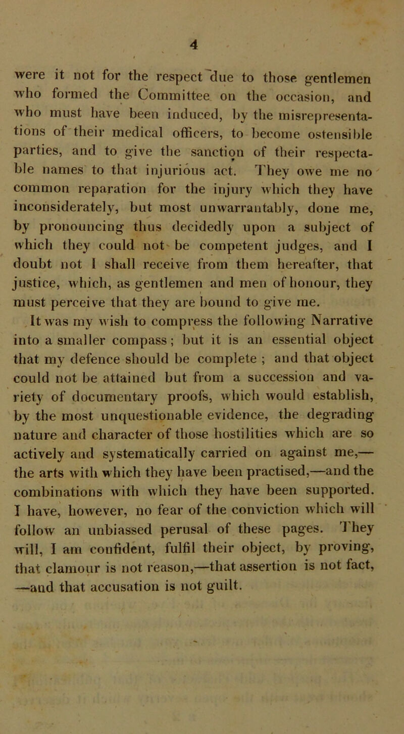 were it not for the respect clue to those gentlemen who formed the Committee on the occasion, and who must have been induced, by the misrepresenta- tions of their medical officers, to become ostensible parties, and to give the sanction of their respecta- ble names to that injurious act. They owe ine no common reparation for the injury which they have inconsiderately, but most unwarrantably, done me, by pronouncing thus decidedly upon a subject of which they could not be competent judges, and I doubt not I shall receive from them hereafter, that justice, which, as gentlemen and men of honour, they must perceive that they are bound to give me. It was my wish to compress the following Narrative into a smaller compass; but it is an essential object that my defence should be complete ; and that object could not be attained but from a succession and va- riety of documentary proofs, which would establish, by the most unquestionable evidence, the degrading nature and character of those hostilities which are so actively and systematically carried on against me,— the arts with which they have been practised,—and the combinations with which they have been supported. I have, however, no fear of the conviction which will follow an unbiassed perusal of these pages. 1 hey will, I am confident, fulfil their object, by proving, that clamour is not reason,—that assertion is not fact, —and that accusation is not guilt.