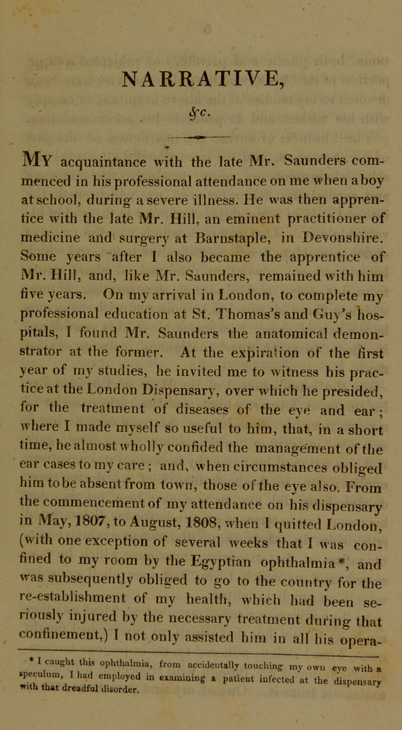 NARRATIVE, $c. My acquaintance with the late Mr. Saunders com- menced in his professional attendance on me when aboy at school, during a severe illness. He was then appren- tice with the late Mr. Hill, an eminent practitioner of medicine and1 surgery at Barnstaple, in Devonshire. Some years after I also became the apprentice of Mr. Hill, and, like Mr. Saunders, remained with him live years. On my arrival in London, to complete my professional education at St. Thomas’s and Guy’s hos- pitals, I found Mr. Saunders the anatomical demon- strator at the former. At the expiration of the first year of my studies, he invited me to witness his prac- tice at the London Dispensary, over which he presided, for the treatment of diseases of the eye and ear ; where I made myself souseful to him, that, in a short time, he almost wholly confided the management of the ear cases to my care ; and, when circumstances obliged him to be absent from town, those of the eye also. From the commencement of my attendance on his dispensary in May, 1807, to August, 1808, when I quitted London, (with one exception of several weeks that I was con- fined to my room by the Egyptian ophthalmia*, and was subsequently obliged to go to the country for the re-establishment of my health, which had been se- riously injured by the necessary treatment during that confinement,) I not only assisted him in all his opera- * I caught this ophthalmia, from accidentally touching my own eye with a speculum I had employed in examining a patient infected at the dispensary with that dreadful disorder.