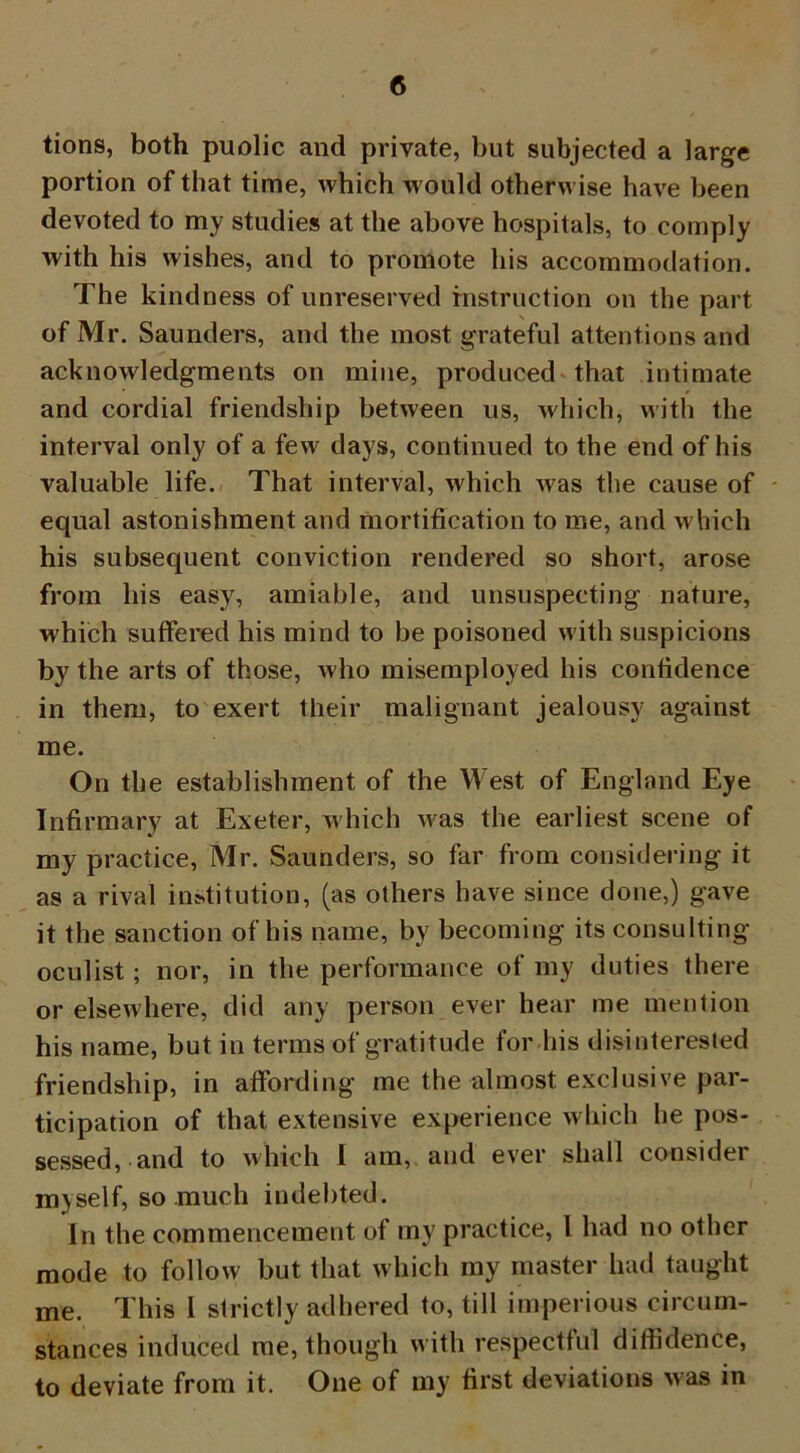 tions, both puolic and private, but subjected a large portion of that time, which would otherwise have been devoted to my studies at the above hospitals, to comply with his wishes, and to promote his accommodation. The kindness of unreserved instruction on the part of Mr. Saunders, and the most grateful attentions and acknowledgments on mine, produced that intimate and cordial friendship between us, which, with the interval only of a few days, continued to the end of his valuable life. That interval, which was the cause of equal astonishment and mortification to me, and which his subsequent conviction rendered so short, arose from his easy, amiable, and unsuspecting nature, which suffered his mind to be poisoned with suspicions by the arts of those, who misemployed his confidence in them, to exert their malignant jealousy against me. On the establishment of the West of England Eye Infirmary at Exeter, which was the earliest scene of my practice, Mr. Saunders, so far from considering it as a rival institution, (as others have since done,) gave it the sanction of his name, by becoming its consulting oculist; nor, in the performance of my duties there or elsewhere, did any person ever hear me mention his name, but in terms of gratitude for his disinterested friendship, in affording me the almost exclusive par- ticipation of that extensive experience which he pos- sessed, and to which I am, and ever shall consider myself, so much indebted. In the commencement of my practice, l had no other mode to follow but that which my master had taught me. This I strictly adhered to, till imperious circum- stances induced me, though with respectful diffidence, to deviate from it. One of my first deviations Mas in