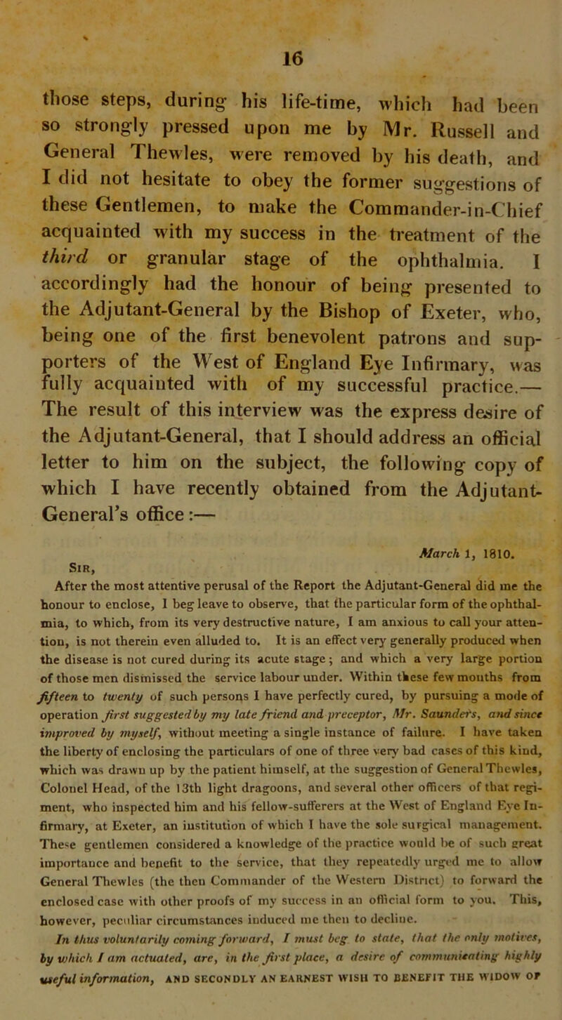 those steps, during his life-time, which had been so strongly pressed upon me by Mr. Russell and General Thewles, were removed by his death, and I did not hesitate to obey the former suggestions of these Gentlemen, to make the Commander-in-Chief acquainted with my success in the treatment of the third or granular stage of the ophthalmia. I accordingly had the honour of being presented to the Adjutant-General by the Bishop of Exeter, who, being one of the first benevolent patrons and sup- porters of the West of England Eye Infirmary, was fully acquainted with of my successful practice.— The result of this interview was the express desire of the Adjutant-General, that I should address an official letter to him on the subject, the following copy of which I have recently obtained from the Adjutant- General’s office:— March 1, 1810. Sir, After the most attentive perusal of the Report the Adjutant-General did me the honour to enclose, 1 beg leave to observe, that the particular form of the ophthal- mia, to which, from its very destructive nature, I am anxious to call your atten- tion, is not therein even alluded to. It is an effect very generally produced when the disease is not cured during its acute stage; and which a very large portion of those men dismissed the service labour under. Within these few mouths from fifteen to twenty of such persons I have perfectly cured, by pursuing a mode of operation first suggested by my late friend and preceptor, Mr. Saunders, and since improved by myself, without meeting a single instance of failure. I have taken the liberty of enclosing the particulars of one of three very bad cases of this kind, which was drawn up by the patient himself, at the suggestion of General Thewles, Colonel Head, of the 13th light dragoons, and several other officers of that regi- ment, who inspected him and his fellow-sufferers at the West of England Eye In- firmary, at Exeter, an institution of which I have the sole surgical management. These gentlemen considered a knowledge of the practice would be of such great importance and benefit to the service, that they repeatedly urged me to allow General Thewles (the then Commander of the Western District) to forward the enclosed case with other proofs of my success in an official form to you. This, however, peculiar circumstances induced me then to decline. In thus voluntarily coming forward, I must beg to state, that the only motives, by which I am actuated, are, in the first place, a desire of communicating highly useful information, and secondly an earnest wish to benefit the widow of