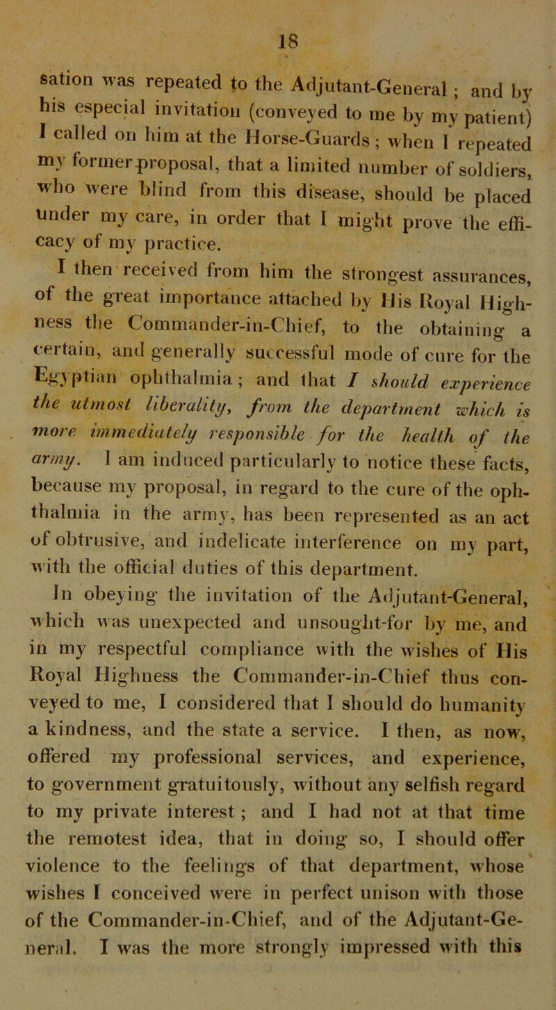 sation was repeated to the Adjutant-General; and by his especial invitation (conveyed to me by my patient) I called on him at the Horse-Guards; when 1 repeated my former proposal, that a limited number of soldiers, who were blind from this disease, should be placed Under my care, in order that I might prove the effi- cacy of my practice. I then received from him the strongest assurances, of the great importance attached by His Royal High- ness the Commander-in-Chief, to the obtaining a certain, and generally successful mode of cure for the ophthalmia; and that I should experience the utmost liberality, from the department which is more immediately responsible for the health of the army. I am induced particularly to notice these facts, because my proposal, in regard to the cure of the oph- thalmia in the army, has been represented as an act of obtrusive, and indelicate interference on my part, with the official duties of this department. In obeying the invitation of the Adjutant-General, which was unexpected and unsought-for by me, and in my respectful compliance with the Avishes of Ilis Royal Highness the Commander-in-Chief thus con- veyed to me, I considered that I should do humanity a kindness, and the state a service. I then, as now, offered my professional services, and experience, to government gratuitously, without any selfish regard to my private interest ; and I had not at that time the remotest idea, that in doing so, I should offer violence to the feelings of that department, Avhose wishes I conceived were in perfect unison with those of the Commander-in-Chief, and of the Adjutant-Ge- neral. I was the more strongly impressed with this