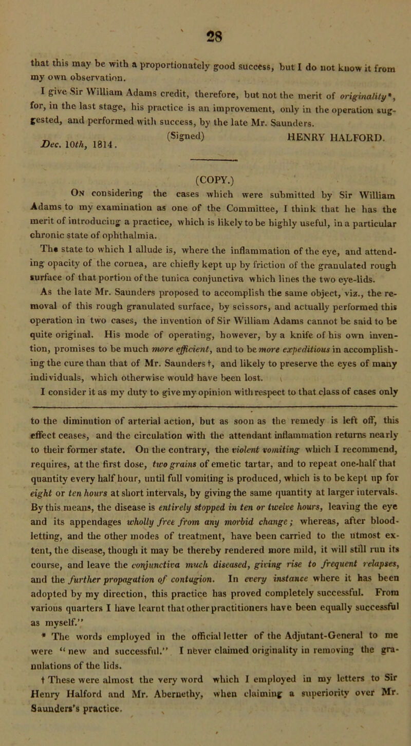 that this may be with a proportionately good success, but I do not know it from my own observation. I give Sir William Adams credit, therefore, but not the merit of originality* *, for, in the last stage, his practice is an improvement, only in the operation sug- gested, and performed with success, by the late Mr. Saunders. „ (Signed) HENRY HALFORD. Dec. 10 th, 1814. (COPY.) On considering the cases which were submitted by Sir William Adams to my examination as one of the Committee, I think that he has the merit of introducing a practice, which is likely to be highly useful, in a particular chronic state of ophthalmia. Th* state to which 1 allude is, where the inflammation of the eye, and attend- ing opacity of the cornea, are chiefly kept up by friction of the granulated rough surface of that portion of the tunica conjunctiva which lines the two eye-lids. As the late Mr. Saunders proposed to accomplish the same object, viz., the re- moval of this rough granulated surface, by scissors, and actually performed this operation in two cases, the invention of Sir William Adams cannot be said to be quite original. His mode of operating, however, by a knife of his own inven- tion, promises to be much inore efficient, and to be wore expeditious in accomplish- ing the cure than that of Mr. Saunders t, and likely to preserve the eyes of many individuals, which otherwise would have been lost. ^ I consider it as my duty to give my opinion with respect to that class of cases only to the diminution of arterial action, but as soon as the remedy is left off, this effect ceases, and the circulation with the attendant inflammation returns nearly to their former state. On the contrary, the violent vomiting which I recommend, requires, at the first dose, two grains of emetic tartar, and to repeat one-half that quantity every half hour, until full vomiting is produced, which is to be kept up for eight or ten hours at short intervals, by giving the same quantity at larger iutervals. By this means, the disease is entirely stopped in ten or twelve hours, leaving the eye and its appendages wholly fret from any morbid change; whereas, after blood- letting, and the other modes of treatment, have been carried to the utmost ex- tent, the disease, though it may be thereby rendered more mild, it will still run its course, and leave the conjunctiva much diseased, giving rise to frequent relapses, and the further propagation of contagion. In every instance where it has been adopted by my direction, this practice has proved completely successful. From various quarters I have learnt that other practitioners have been equally successful as myself.” * The words employed in the official letter of the Adjutant-General to me were “ new and successful.” I nfever claimed originality in removing the gra- nulations of the lids. t These were almost the very word which I employed in my letters to Sir Henry Halford and Mr. Abernethy, when claiming a superiority over Mr. Saunders's practice.