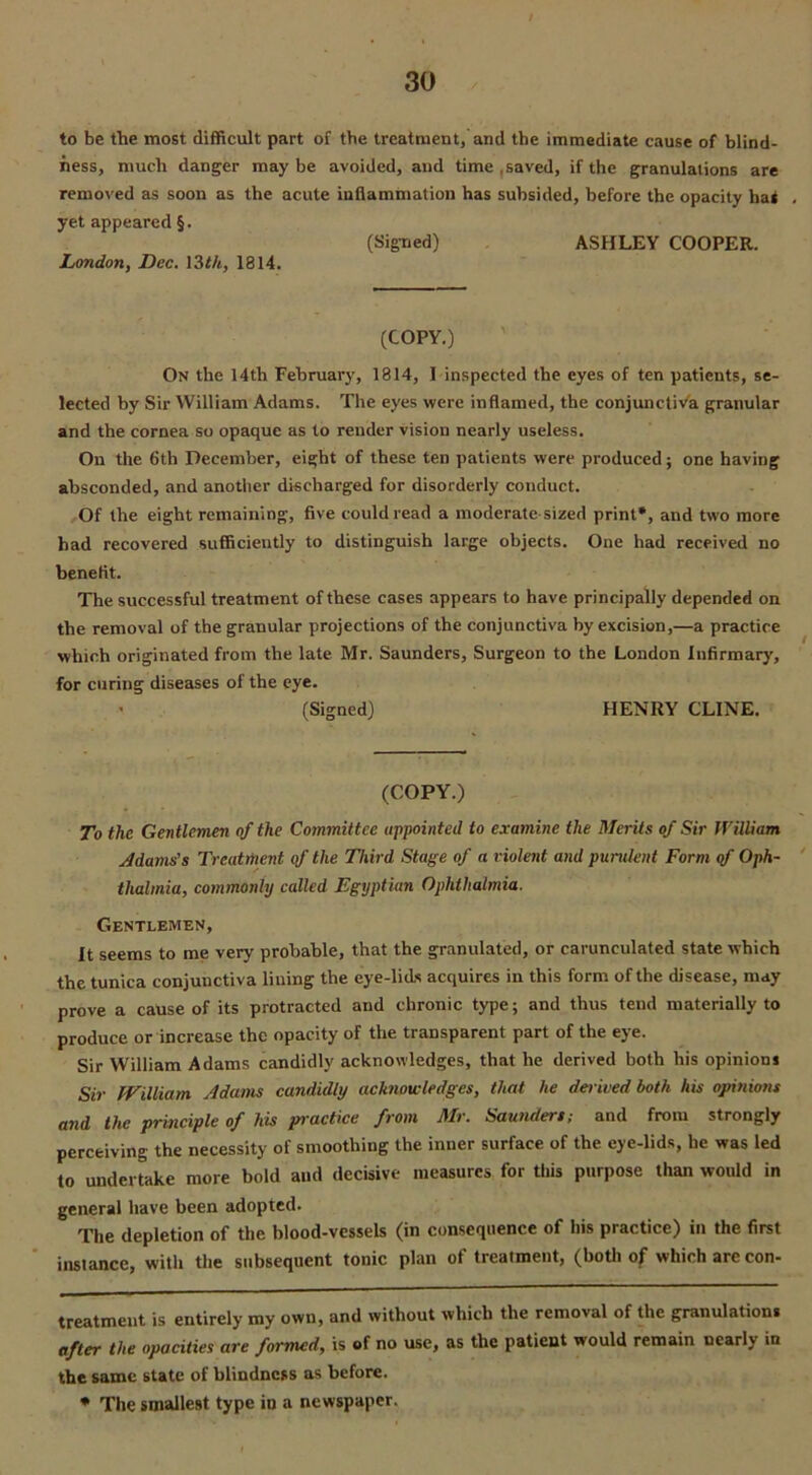 to be the most difficult part of the treatment, and the immediate cause of blind- ness, much danger may be avoided, and time .saved, if the granulations are removed as soon as the acute inflammation has subsided, before the opacity hat yet appeared §. (Signed) ASHLEY COOPER. JLondon, Dec. 13th, 1814. (COPY.) On the 14th February, 1814, 1 inspected the eyes of ten patients, se- lected by Sir William Adams. The eyes were inflamed, the conjunctiva granular and the cornea so opaque as to render vision nearly useless. On the 6th December, eight of these ten patients were produced; one having absconded, and another discharged for disorderly conduct. Of the eight remaining, five could read a moderate sized print* *, and two more had recovered sufficiently to distinguish large objects. One had received no benefit. The successful treatment of these cases appears to have principally depended on the removal of the granular projections of the conjunctiva by excision,—a practice which originated from the late Mr. Saunders, Surgeon to the London Infirmary, for curing diseases of the eye. (Signed) HENRY CLINE. (COPY.) To the Gentlemen of the Committee appointed to examine the Merits of Sir William J dams's Treatment of the Third Stage of a violent and purulent Form of Oph- thalmia, commonly called Egyptian Ophthalmia. Gentlemen, It seems to me very probable, that the granulated, or carunculated state which the tunica conjunctiva lining the eye-lids acquires in this form of the disease, may prove a cause of its protracted and chronic type; and thus tend materially to produce or increase the opacity of the transparent part of the eye. Sir William Adams candidly acknowledges, that he derived both his opinions Sir William Adams candidly acknowledges, that he derived both his opinions and the principle of his practice from Mr. Saunders; and from strongly perceiving the necessity of smoothing the inner surface of the eye-lids, he was led to undertake more bold and decisive measures for this purpose than would in general have been adopted. The depletion of the blood-vessels (in consequence of his practice) in the first instance, with the subsequent tonic plan of treatment, (both of which are con- treatment is entirely my own, and without which the removal of the granulation. after the opacities are formed, is of no use, as the patient would remain nearly in the same state of blindness as before. * The smallest type in a newspaper.