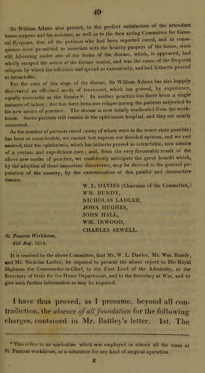 Sir William Adams also proved, to the perfect satisfaction of the attendant house-surgeon and his assistant, as well as to the then acting Committee for Gene- ral Purposes, that all the patients who had been reported cured, and in conse- quence were permitted to associate with the healthy paupers of the house, weie still labouring under one of the forms of the disease, which, it appeared, l.ad wholly escaped the notice of the former oculist, and was the cause of the frequent relapses by which the infection had spread so extensively, and had hitherto pioved so intractable. For the cure of this stage of the disease, Sir William Adams has also happily discovered au effectual mode of treatment, which has proved, by experience, equally successful as the former*. In neither practice has there been a single instance of failure ; nor has there been one relapse among the patients subjected to his new modes of practice. The disease is now totally eradicated from the work- house. Seven patients still remain in the ophthalmic hospital, and they are nearly recovered. As the number of patients cured (many of whom were in the worst state possible) has been so considerable, we cannot but express our decided opinion, and we lest assured, that the ophthalmia, which has hitherto proved so intractable, now admits of a certain and expeditious cure ; and, from the very favourable result of the above new inodes of practice, we confidently anticipate the great benefit which, by the adoption of these important discoveries, may be derived to the general po- pulation of the country, by the extermination of this painful and destructive disease. W. L. DAVIES (Chairman of the Committee,) WM. BUNDY, NICHOLAS LADLER, JOHN HUGHES, JOHN HALL, WM. INWOOD, CHARLES SEWELL. St. Pancras Workhouse, 22d Aug. 1814. It is resolved by the above Committee, that Mr. W. L. Davies, Mr. Wm. Bundy, and Mr. Nicholas Ladler, be deputed to present the above report to His Royal Highness the‘ Commander-in-Chief, to the First Lord of the Admiralty, to the Secretary of State for the Home Department, and to the Secretary at War, and to give such further information as may be required. I have thus proved, as I presume, beyond all con- tradiction, the absence of all foundation for the following charges, contained in Mr. Battley’s letter. 1st. The • This refers to an application which was employed in almost all the cases at •St. Pancras workhouse, as a substitute for any kind of surgical operation. E