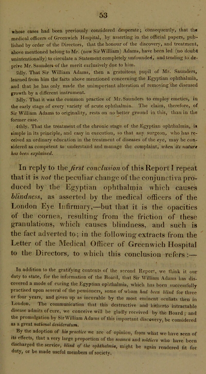 whose cases had been previously considered desperate; consequently, that the medical officers of Greenwich Hospital, by asserting in the official papers, pub- lished by order of the Directors, that the honour of the discovery, and treatment, above mentioned belong to Mr. (now Sir William) Adams, have been led (no doubt unintentionally) to circulate a Statement completely unfounded, and tending to de- prive Mr. Saunders of the merit exclusively due to him. 2dly. That Sir William Adams, then a gratuitous pupil of Mr. Saunders, learned from him tjie facts above mentioned concerning the Egyptian ophthalmia, and that he has only made the unimportant alteration of removing the diseased growth by a different instrument. 3dly. That it was the common practice of Mr. Saunders to employ emetics, in the early stage of every variety of acute ophthalmia. The claim, therefore, of Sir William Adams to originality, rests on no better ground in this, than in the former case. 4thly. That the treatment of the chronic stage of the Egyptian ophthalmia, is simple in its principle, and easy in execution, so that any surgeon, who has re- ceived an ordinary education in the treatment of diseases of the eye, may be con- sidered as competent to understand and manage the complaint, when its nature has been explained. In reply to the Jirst conclusion of this Report I repeat that it is not the peculiar change of the conjunctiva pro- duced by the Egyptian ophthalmia which causes blindness, as asserted by the medical officers of the London Eye Infirmary,—but that it is the opacities of the cornea, resulting* from the friction of these granulations, which causes blindness, and such is the fact adverted to; in the following extracts front the Letter of the Medical Officer of Greenwich Hospital to the Directors, to which this conclusion refers :— In addition lo the gratifying contents of the second Report, wc think it our duty to state, for the information of the Board, that Sir William Adams has dis- covered a mode of cuiing the Egyptian ophthalmia, which has been successfully practised upon several of the pensioners, some of whom had been blind for three or four years, and given up as incurable by the most eminent oculists then in London. The communication that this destructive and hitherto intractable disease admits of cure, we conceive will be gladly received by the Board ; and the promidgation by Sir William Adams of this important discovery, be considered as a great national desideratum. By the adoption of his practice we are of opinion, from what we have seen of its effects, that a very large proportion of the seamen and soldiers who have' been discharged the service, blind of the ophthalmia, might be again rendered fit for duty, or be made useful members of society.