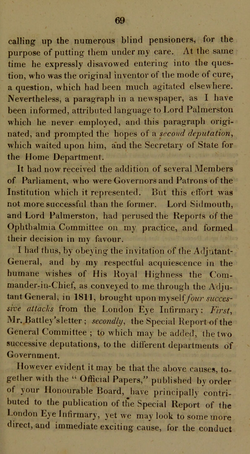 calling up the numerous blind pensioners, for the purpose of putting them under my care. At the same time he expressly disavowed entering into the ques- tion, who was the original inventor of the mode of cure, a question, which had been much agitated elsewhere. Nevertheless, a paragraph in a newspaper, as I have been informed, attributed language to Lord Palmerston which he never employed, and this paragraph origi- nated, and prompted the hopes of a second deputation, which waited upon him, a'nd the Secretary of State for the Home Department. It had now received the addition of several Members of Parliament, who were Governors and Patrons of the Institution which it represented. But this effort was not more successful than the former. Lord Sidmouth, and Lord Palmerston, had perused the Reports of the Ophthalmia Committee on my practice, and formed their decision in my favour. I had thus, by obeying the invitation of the Adjutant- General, and by my respectful acquiescence in the humane wishes of His Royal Highness the Com- mander-in-Chief, as conveyed to me through the Adju- tant General, in 1811, brought uponmysel ffour succes- sive attacks from the London Eye Infirmary: First, Mr. Battley’sletter ; secondly, the Special Report of the General Committee ; to which may be added, the two successive deputations, to the different departments of Government. However evident it may be that the above causes, to- gether with the “ Official Papers,” published by order of your Honourable Board, Jiave principally contri- buted to the publication of the Special Report of the London Eye Infirmary, yet we may look to some more direct, and immediate exciting cause, for the conduct