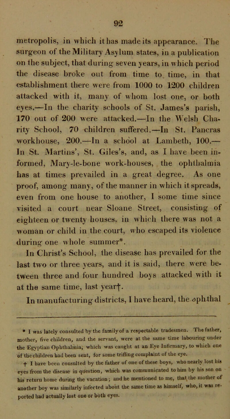 metropolis, in which it has made its appearance. The surgeon of the Military Asylum states, in a publication on the subject, that during seven years, in which period the disease broke out from time to time, in that establishment there were from 1000 to 1200 children attacked with it, many of whom lost one, or both eyes.—In the charity schools of St. James’s parish, 170 out of 200 were attacked.—In the Welsh Cha- rity School, 70 children suffered.—In St. Pancras workhouse, 200.—In a school at Lambeth, 100.— In St. Martins’, St. Giles’s, and, as I have been in- formed, Mary-le-bone work-houses, the ophthalmia has at times prevailed in a great degree. As one proof, among many, of the manner in which it spreads, even from one house to another, I some time since visited a court near Sloane Street, consisting of eighteen or twenty houses, in which there was not a woman or child in the court, w ho escaped its violence during one w hole summer*. In Christ’s School, the disease has prevailed for the last two or three years, and it is said, there were be- tween three and four hundred boys attacked with it at the same time, last yearf. In manufacturing districts, I have heard, the aphtha! • I was lately consulted by the family of a respectable tradesmen. The father, mother, five children, and the servant, were at the same time labouring under the Egyptian Ophthalmia, which was caught at an Eye Infirmary, to which one of the children had been sent, for some trifling complaint of the eye. f I have been consulted by the father of one of these boys, who nearly lost his eyes from the disease in question, which was communicated to him by his son on his return home during the vacation j and he mentioned to me, that the mother of another boy was similarly infected about the same time as himself, who, it was ie- ported had actually lost one or both eyes.