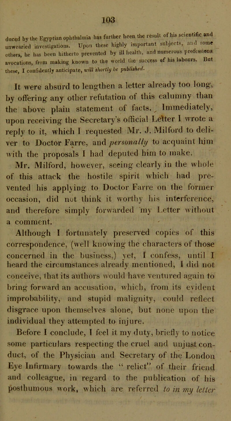 duced by the Egyptian ophthalmia has further been the result of his scientific and unwearied investigations. Upon these highly important subjects, and some others, he has been hitherto prevented by ill health, and numerous profession avocations, from making known to the world the success of his labours. But these, I confideutly anticipate, mil shortly be published. It were absurd to lengthen a letter already too long, by offering any other refutation of this calumny than the above plain statement of facts. ^ Immediately, upon receiving the Secretary’s official Letter I wrote a reply to it, which I requested Mr. J. Milford to deli- ver to Doctor Farre, and personally to acquaint him with the proposals I had deputed him to make. Mr. Milford, however, seeing clearly in the whole of this attack the hostile spirit which had pre- vented his applying to Doctor Farre on the former occasion, did not think it worthy his interference, and therefore simply forwarded my Letter without a comment. Although I fortunately preserved copies of this correspondence, (well knowing the characters of those concerned in the business,) yet, I confess, until I heard the circumstances already mentioned, I did not conceive, that its authors would have ventured again to bring forward an accusation, which, from its evident improbability, and stupid malignity, could reflect disgrace upon themselves alone, but none upon the individual they attempted to injure. Before I conclude, I feel it my duty, briefly to notice some particulars respecting the cruel and unjust con- duct, of the Physician and Secretary of the London Eye Infirmary towards the “ relict” of their friend and colleague, in regard to the publication of his posthumous work, which are referred to in my letter