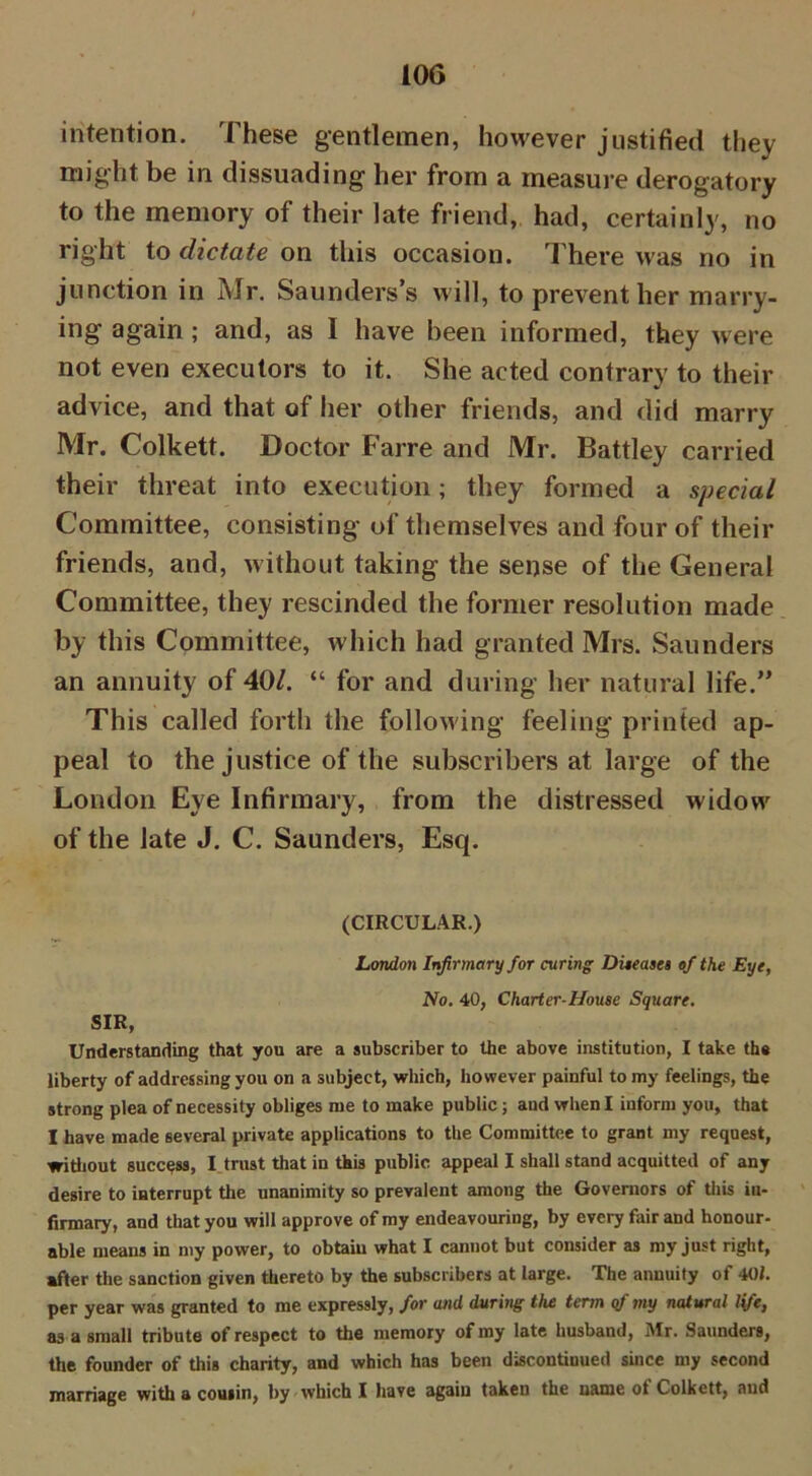 intention. These gentlemen, however justified they might be in dissuading her from a measure derogatory to the memory of their late friend, had, certainly, no right to dictate on this occasion. There was no in junction in Mr. Saunders’s will, to prevent her marry- ing again; and, as 1 have been informed, they were not even executors to it. She acted contrary to their advice, and that of her other friends, and did marry Mr. Colkett. Doctor Farre and Mr. Battley carried their threat into execution; they formed a special Committee, consisting of themselves and four of their friends, and, without taking the sense of the General Committee, they rescinded the former resolution made by this Committee, which had granted Mrs. Saunders an annuity of 40/. “ for and during her natural life.” This called forth the following feeling printed ap- peal to the justice of the subscribers at large of the London Eye Infirmary, from the distressed widow of the late J. C. Saunders, Esq. (CIRCULAR.) London Infirmary for curing Diseases of the Eye, No. 40, Charter-House Square. SIR, Understanding that you are a subscriber to the above institution, I take the liberty of addressing you on a subject, which, however painful to my feelings, the strong plea of necessity obliges me to make public; and when I inform you, that I have made several private applications to the Committee to grant my request, without success, I trust that in this public appeal I shall stand acquitted of any desire to interrupt the unanimity so prevalent among the Governors of this in- firmary, and that you will approve of my endeavouring, by every fair and honour- able means in my power, to obtain what I cannot but consider as my just right, after the sanction given thereto by the subscribers at large. The annuity of 401. per year was granted to me expressly, for and during the term cf my natural life, as a small tribute of respect to the memory of my late husband, Mr. Saunders, the founder of this charity, and which has been discontinued since my second marriage with a cousin, by which I have again taken the name ot Colkett, and