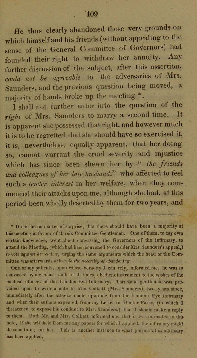 He thus clearly abandoned those very grounds on which himself and his friends (without appealing to the sense of the General Committee of Governors) had founded their right to withdraw her annuity. Any further discussion of the subject, after this assertion, could not be agreeable to the adversaries of Mrs. Saunders, and the previous question being moved, a majority of hands broke up the meeting *. 1 shall not further enter into the question of the right of Mrs. Saunders to marry a second time. It is apparent she possessed that right, and however much it is to be regretted that she should have so exercised it, it is, nevertheless, equally apparent, that her doing so, cannot warrant the cruel severity and injustice which has since been shewn her by “ the friends and colleagues of her late husband*’ who affected to feel such a tender interest in her welfare, when they com- menced their attacks upon me, although she had, at this period been wholly deserted by them for two years, and * It can be no matter of surprise, that there should have been a majority at this meeting in favour of the six Committee Gentlemen. One of them, to my own certain knowledge, went about canvassing the Governors of the infirmary, to attend the Meeting, (which had been convened to consider Mrs. Saunders’s appeal,) to vote against her claims, urging the same arguments which the head of the Com- mittee was afterwards driven to the ?iecessity of abandoning. One of my patients, upon whose veracity I can rely, informed me, he was so canvassed by a zealous, and; at all times, obedient instrument to the wishes of the medical officers of the London Eye Infirmary. This same gentleman was pre- vailed upon to write a note to Mrs. Colkett (Mrs. Saunders) two years since, immediately after the attacks made upon me from the London Eye Infirmary and when their authors expected, from my Letter to Doctor Farre, (in which I threatened to expose his conduct to Mrs. Saunders,) that I should make a reply to them. Both Mr. and Mrs. Colkett informed me, that it was intimated in this note, if she withheld from me any papers for which I applied, the infirmary might do something for her. This is another instance to what purposes this infirmary bas been applied.