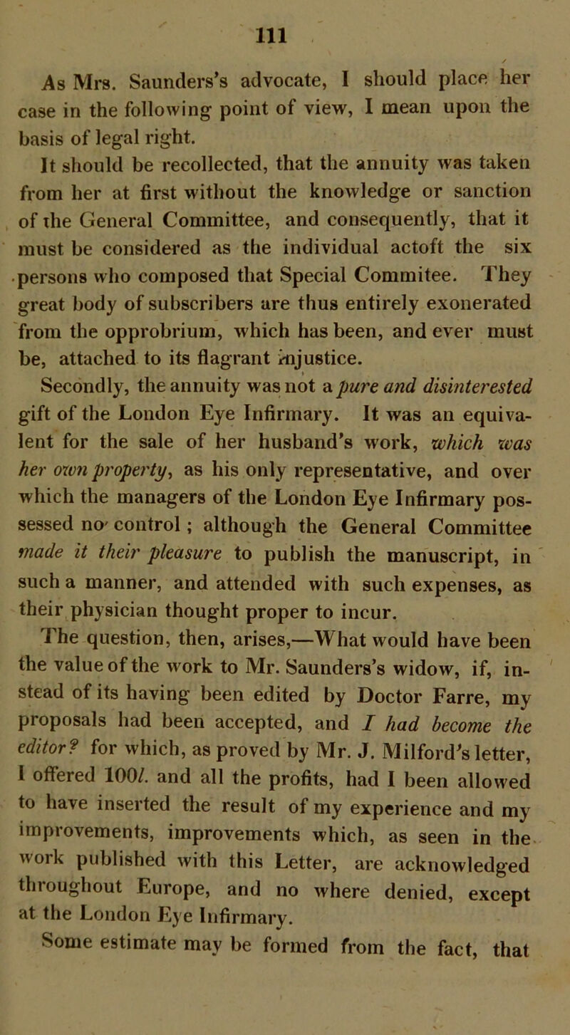 As Mrs. Saunders’s advocate, I should place her case in the following point of view, I mean upon the basis of legal right. It should be recollected, that the annuity was taken from her at first without the knowledge or sanction of the General Committee, and consequently, that it must be considered as the individual actoft the six • persons who composed that Special Commitee. They great body of subscribers are thus entirely exonerated from the opprobrium, which has been, and ever must be, attached to its flagrant injustice. t Secondly, the annuity was not a pure and disinterested gift of the London Eye Infirmary. It was an equiva- lent for the sale of her husband’s work, which was her own property, as his only representative, and over which the managers of the London Eye Infirmary pos- sessed no' control; although the General Committee made it their pleasure to publish the manuscript, in such a manner, and attended with such expenses, as their physician thought proper to incur. The question, then, arises,—What would have been the value of the work to Mr. Saunders’s widow, if, in- stead of its having been edited by Doctor Farre, my proposals had been accepted, and I had become the editor? for which, as proved by Mr. J. Milford's letter, 1 offered 100/. and all the profits, had I been allowed to have inserted the result of my experience and my improvements, improvements which, as seen in the work published with this Letter, are acknowledged throughout Europe, and no where denied, except at the London Eye Infirmary. Some estimate may be formed from the fact, that