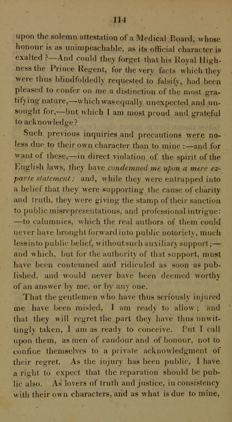 upon the solemn attestation of a Medical Board, whose honour is as unimpeachable, as its official character is exalted ?—And could they forget that his Royal High- ness the Prince Regent, for the very facts which they were thus blindfoldedly requested to falsify, had been pleased to confer on me a distinction of the most gra- tifying nature,—which wasequally unexpected and un- sought for,—but which 1 am most proud and grateful to acknowledge ? Such previous inquiries and precautions were no- less due to their ow n character than to mine :—and for w ant ot these,—in direct violation of the spirit of the English laws, they have condemned me upon a mere ez- par/e statement: and, while the}' were entrapped into a belief that they were supporting the cause of charity and truth, they were giving the stamp of their sanction to public misrepresentations, and professional intrigue: —to calumnies, which the real authors of them could never have brought forward into public notoriety, much lessinto public belief, withoutsuch auxiliary support;— and w hich, but for the authority of that support, must have been contemned and ridiculed as soon as pub- lished, and would never have been deemed worthy of an answer by me, or by any one. That the gentlemen w ho have thus seriously injured me have been misled, 1 am ready to allow' ; and that they will regret the part they have thus unwit- tingly taken, I am as ready to conceive. Put I call upon them, as men of candour and of honour, not to confine themselves to a private acknowledgment of their regret. As the injury has been public, I have a right to expect that the reparation should be pub- lic also. As lovers of truth and justice, in consistency w ith their own characters, and as what is due to mine,