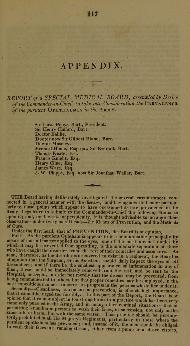 APPENDIX. REPORT of a SPECIAL MEDICAL BOARD, assembled by Desire of the Commander-in-Chief, to take into Consideration the Prevalence of the purulent Ophthalmia in the Army. S Sir Lucas Pepys, Bart., President. Sir Henry Halford, Bart. Doctor Baillie, Doctor now Sir Gilbert Blane, Bart. Doctor Moseley. Everard Home, Esq. now Sir Everard, Bart. Thomas Keate, Esq. Francis Knight, Esq. Henry Cline, Esq. James Ware, Esq. J. W. Phipps, Esq. now Sir Jonathan Wallar, Bart. THE Board having deliberately investigated the several circumstances con- nected in a general manner with the disease, and having adverted more particu- larly to those points which appear to have occasioned its late prevalence ih the Army, begs leave to submit to the Commander-in-Chief the following Remarks upon it; and, for the sake of perspicuity, it is thought advisable to arrange their observations under two general heads—the Means of Prevention, and the Methods of Cure. Under the first head, that of PREVENTION, the Board is of opinion, First.—As the purulent Ophthalmia appears to be communicable principally by means of morbid matter applied to the eyes, one of the most obvious modes by which it may be prevented from spreading, is the immediate separation of those who have caught the disorder from the rest of their comrades and associates. As soon, therefore, as the disorder is discovered to exist in a regiment, the Board is of opinion that the Surgeon, or his Assistant, should daily inspect the eyes of all the soldiers; and if there be the smallest appearance of inflammation in any of them, these should be immediately removed from the rest, and be sent to the Hospital, or Dep&t, in order not merely that the disease may be prevented, from being communicated to others, but that proper remedies may be employed, in the most expeditious manner, to arrest its progress in the persons who suffer under it. secondly—Cleanliness, as a means of prevention, is of such high importance, that it cannot be urged too forcibly. In this part of the Report, the Board is of opinion that it cannot object in too strong terms to a practice which has been very commonly pursued in the Army, and in many other confined situations—that of permitting a number of persons to wash their faces, in succession, not only in the same tub 01 basm, but with the same water. This practice should be peremp- uunih.l’rm!l He<i‘n ai H‘S Mujesf>'’s Reg‘mets> particularly in those where the has prevHlle,i > aild>1118tead of >t> the men should be obliged o ash tluir faces iu a running stream, either from a pump or a closed cistern,