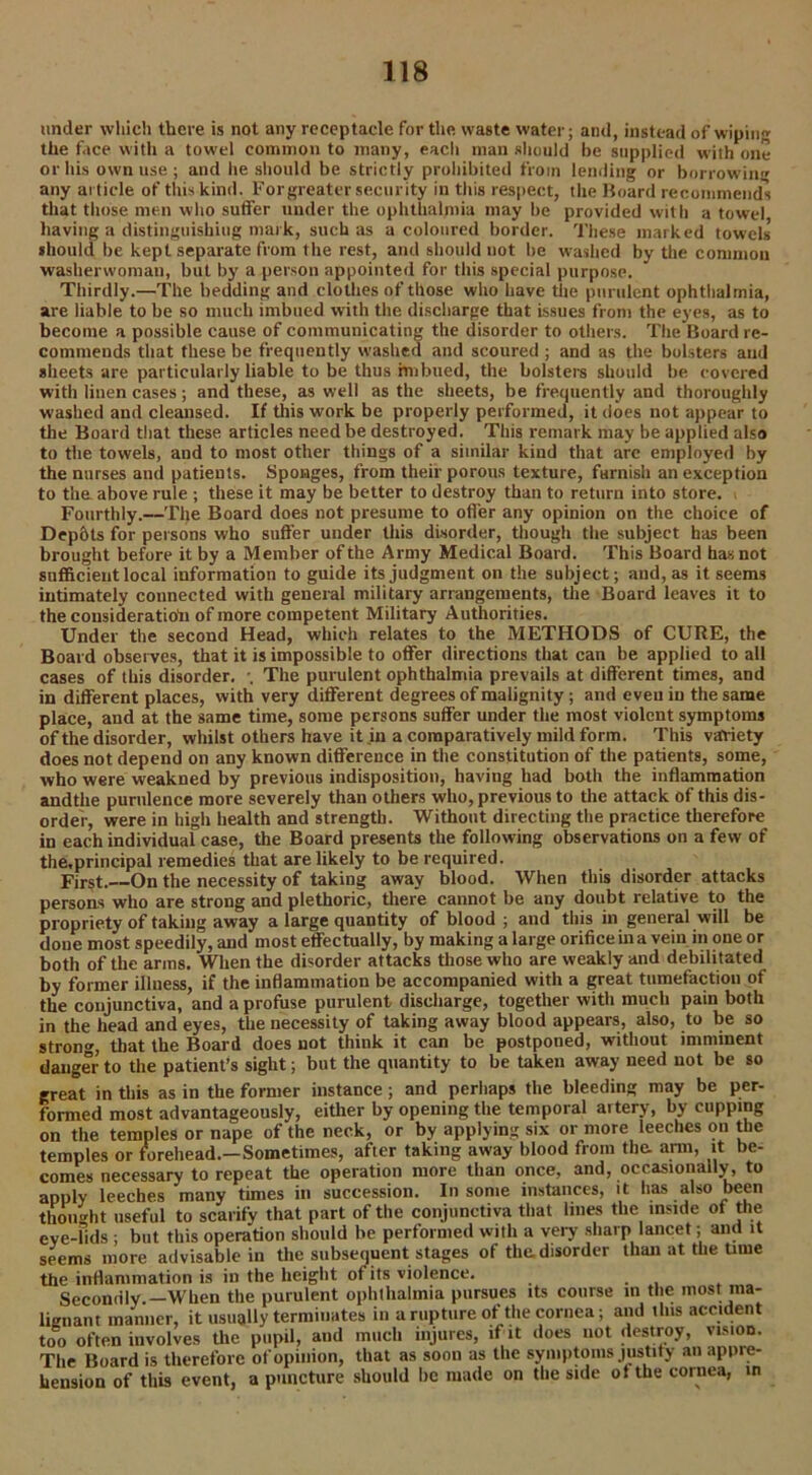 under which there is not any receptacle for the waste water; and, instead of wiping the face with a towel common to many, eacli man should be supplied writh one or his own use ; and he should be strictly prohibited from lending or borrowing any article of this kind. Forgreater security in this respect, the Hoard recommends that those men who suffer under the ophthalmia may be provided with a towel having a distinguishing mark, such as a coloured border. These marked towels should be kept separate from the rest, and should not he washed by the common washerwoman, but by a person appointed for this special purpose. Thirdly.—The bedding and clothes of those who have the purulent ophthalmia, are liable to be so much imbued with the discharge that issues from the eyes, as to become a possible cause of communicating the disorder to others. The Board re- commends that these be frequently washed and scoured ; and as the bolsters and sheets are particularly liable to be thus imbued, the bolsters should be covered with linen cases; and these, as well as the sheets, be frequently and thoroughly washed and cleansed. If this work be properly performed, it does not appear to the Board that these articles need be destroyed. This remark may be applied also to the towels, and to most other things of a similar kind that arc employed by the nurses and patients. Sponges, from their porous texture, furnish an exception to the above rule ; these it may be better to destroy than to return into store. Fourthly.—The Board does not presume to offer any opinion on the choice of Depbts for persons who suffer under this disorder, though the subject has been brought before it by a Member of the Army Medical Board. This Board has not sufficient local information to guide its judgment on the subject; and, as it seems intimately connected with general military arrangements, the Board leaves it to the consideration of more competent Military Authorities. Under the second Head, which relates to the METHODS of CURE, the Board observes, that it is impossible to offer directions that can be applied to all of this disorder. \ The purulent ophthalmia prevails at different times, and cases in different places, with very different degrees of malignity; and even in the same place, and at the same time, some persons suffer under the most violent symptoms of the disorder, whilst others have it in a comparatively mild form. This variety does not depend on any known difference in the constitution of the patients, some, who were weakned by previous indisposition, having had both the inflammation andtlie purulence more severely than others who, previous to the attack of this dis- order, were in high health and strength. Without directing the practice therefore in each individual case, the Board presents the following observations on a few of the,principal remedies that are likely to be required. First. On the necessity of taking away blood. When this disorder attacks persons who are strong and plethoric, there cannot be any doubt relative to the propriety of taking away a large quantity of blood ; and this in general will be done most speedily, and most effectually, by making a large orifice in a vein in one or both of the arms. When the disorder attacks those who are weakly and debilitated by former illness, if the inflammation be accompanied with a great tumefaction of the conjunctiva, and a profuse purulent discharge, together with much pain both in the head and eyes, the necessity of taking away blood appears, also, to be so strong that the Board does not think it can be postponed, without imminent danger to the patient’s sight; but the quantity to be taken away need not be so great in this as in the former instance; and perhaps the bleeding may be per- formed most advantageously, either by opening the temporal artery, by cupping on the temples or nape of the neck, or by applying six or more leeches on the temples or forehead.—Sometimes, after taking away blood from the. arm, it be- comes necessary to repeat the operation more than once, and, occasionally, to apply leeches many times in succession. In some instances, it has also been thought useful to scarify that part of the conjunctiva that lines the inside of the eve-lids ; but this operation should be performed with a very sharp lancet; and it seems more advisable in the subsequent stages of the. disorder than at the time the inflammation is in the height of its violence. ... Secondly —When the purulent ophthalmia pursues its course in the most ma- lignant manner, it usually terminates in a rupture of the cornea; and this accident too often involves the pupil, and much injures, if it does not destroy, vision. The Board is therefore of opinion, that as soon as the symptoms justify an appre- hension of this event, a puncture should be made on the side otthe cornea, in
