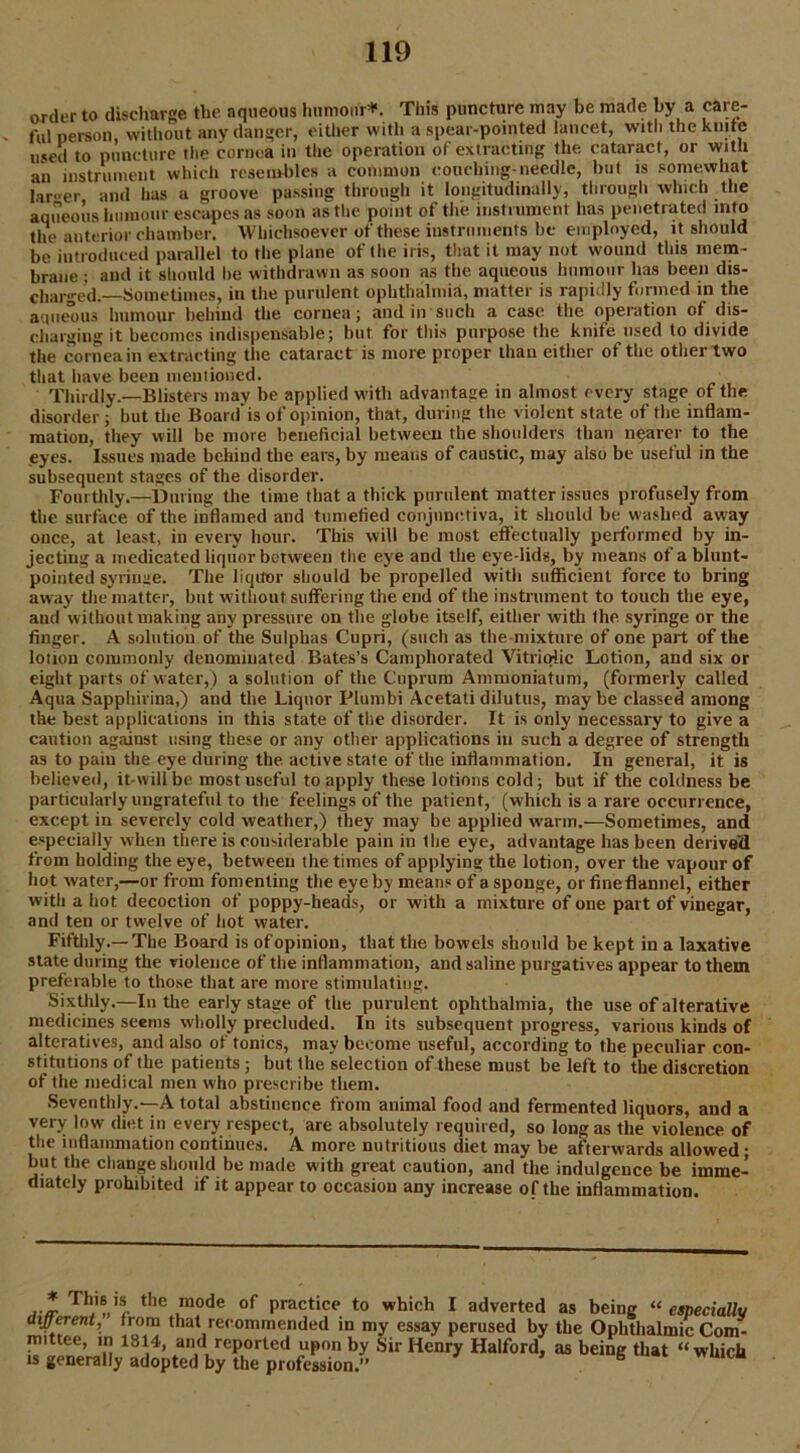 order to discharge the aqueous humour*. This puncture may be made by a care- ful person, without any danger, either with a spear-pointed lancet, with the knife used to puncture the cornea in the operation of extracting the cataract, or with an instrument which resembles a common couching-needle, but is somewhat larger and has a groove passing through it longitudinally, through which the aqueous humour escapes as soon as the point of the instrument has penetrated mto the anterior chamber. Whichsoever of these instruments be employed, it should be introduced parallel to the plane of the iris, that it may not wound this mem- brane ; and it should be withdrawn as soon as the aqueous humour lias been dis- charged.—Sometimes, in the purulent ophthalmia, matter is rapidly formed in the aqueous humour behind the cornea; and in such a case the operation of dis- charging it becomes indispensable; but for this purpose the knife used to divide the cornea in extracting the cataract is more proper than either of the other two that have been mentioned. Thirdly.—Blisters may be applied with advantage in almost every stage of the disorder; but the Board'is of opinion, that, during the violent state of the inflam- mation, they will he more beneficial between the shoulders than nearer to the eyes. Issues made behind the ears, by means of caustic, may also be useful in the subsequent stages of the disorder. Fourthly.—During the time that a thick purulent matter issues profusely from the surface of the inflamed and tumefied conjunctiva, it should be washed away once, at least, in every hour. This will be most effectually performed by in- jecting a medicated liquor between the eye and the eye-lids, by means of a blunt- pointed syringe. The liquor should be propelled with sufficient force to bring away the matter, but without suffering the end of the instrument to touch the eye, and without making any pressure on the globe itself, either with the syringe or the finger. A solution of the Sulphas Cupri, (such as the mixture of one part of the loiion commonly denominated Bates’s Camphorated Vitriolic Lotion, and six or eight parts of water,) a solution of the Cuprum Ammoniatum, (formerly called Aqua Sapphivina,) and the Liquor Plumbi Acetati dilutus, maybe classed among the best applications in this state of the disorder. It is only necessary to give a caution against using these or any other applications in such a degree of strength as to pain the eye during the. active state of the inflammation. In general, it is believed, it-willbe most useful to apply these lotions cold; but if the coldness be particularly ungrateful to the feelings of the patient, (which is a rare occurrence, except in severely cold weather,) they may be applied warm.—Sometimes, and especially when there is considerable pain in the eye, advantage has been derived from holding the eye, between the times of applying the lotion, over the vapour of hot water,—or from fomenting the eye by means of a sponge, or fine flannel, either witli a hot decoction of poppy-heads, or with a mixture of one part of vinegar, and ten or twelve of hot water. Fifthly.—The Board is of opinion, that the bowels should be kept in a laxative state during the violence of the inflammation, and saline purgatives appear to them preferable to those that are more stimulating. Sixthly.—In the early stage of the purulent ophthalmia, the use of alterative medicines seems wholly precluded. In its subsequent progress, various kinds of alteratives, and also of tonics, may become useful, according to the peculiar con- stitutions of the patients ; but the selection of these must be left to the discretion of the medical men who prescribe them. Seventhly.—A total abstinence from animal food and fermented liquors, and a very low diet in every respect, are absolutely required, so long as the violence of the inflammation continues. A more nutritious diet may be afterwards allowed • but the change should be made with great caution, and the indulgence be imme- diately prohibited if it appear to occasion any increase of the inflammation. ThJ‘®,'r tIle mode practice to which I adverted as being “ especially different, from that recommended in my essay perused by the Ophthalmic Com- mittee, m 1814, and reported upon by Sir Henry Halford, as being that “ whicb is generally adopted by the profession.” 6