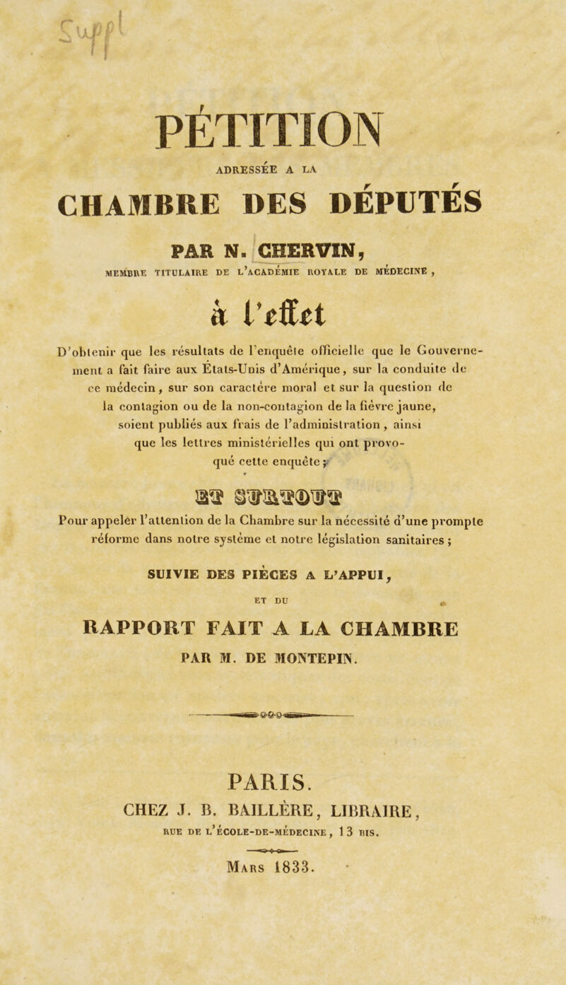 PET ADRESSÉE A LA CHAMBRE DES DÉPUTÉS PAR N. CHER VIN, membre titulaire de l’académie royale de MÉDECINE , à VtfUt D’obtenir que les résultats de l’enquête officielle que le Gouverne- ment a fait faire aux Etats-Unis d’Amérique, sur la conduite de ce médecin, sur son caractère moral et sur la question de la contagion ou de la non-contagion de la fièvre jaune, soient publiés aux frais de l’administration , ainsi que les lettres ministérielles qui ont provo- qué cette enquête y S'a Pour appeler l’attention de la Chambre sur la nécessité d’une prompte réforme dans notre système et notre législation sanitaires ; SUIVIE DES PIÈCES A L’APPUI, ET DU RAPPORT FAIT A LA CHAMRRE PAU M. DE MONTE PIS. > 1v>^3--üü T» - PARIS. CHEZ 3. B. BA1LLÈRE, LIBRAIRE, RUE DE l’ÉCOLE-DE-MEDECINE , 13 BIS. Mars 1833.