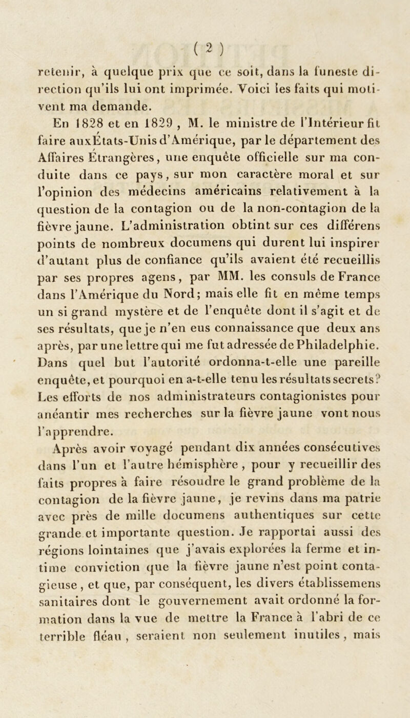 retenir, à quelque prix que ce soit, dans la funeste di- rection qu’ils lui ont imprimée. Voici les faits qui moti- vent ma demande. En 1828 et en 1829 , M. le ministre de l’Intérieur fil faire auxÉtats-Unis d’Amérique, parle département des Affaires Étrangères, une enquête officielle sur ma con- duite dans ce pays, sur mon caractère moral et sur l’opinion des médecins américains relativement à la question de la contagion ou de la non-contagion delà fièvre jaune. L’administration obtint sur ces différens points de nombreux documens qui durent lui inspirer d’autant plus de confiance qu’ils avaient été recueillis par ses propres agens, par MM. les consuls de France dans l’Amérique du Nord; mais elle fit en même temps un si grand mystère et de l’enquête dont il s’agit et de ses résultats, que je n’en eus connaissance que deux ans après, par une lettre qui me fut adressée de Philadelphie. Dans quel but l’autorité ordonna-t-elle une pareille enquête, et pourquoi en a-t-elle tenu les résultats secrets? Les efforts de nos administrateurs contagionistes pour anéantir mes recherches sur la fièvre jaune vont nous l’apprendre. Après avoir voyagé pendant dix années consécutives dans l’un et l’autre hémisphère, pour y recueillir des faits propres à faire résoudre le grand problème de la contagion de la fièvre jaune, je revins dans ma patrie avec près de mille documens authentiques sur cette grande et importante question. Je rapportai aussi des régions lointaines que j’avais explorées la ferme et in- time conviction que la fièvre jaune n’est point conta- gieuse , et que, par conséquent, les divers établissemens sanitaires dont le gouvernement avait ordonné la for- mation dans la vue de mettre la France à l’abri de ce terrible fléau, seraient non seulement inutiles, mais