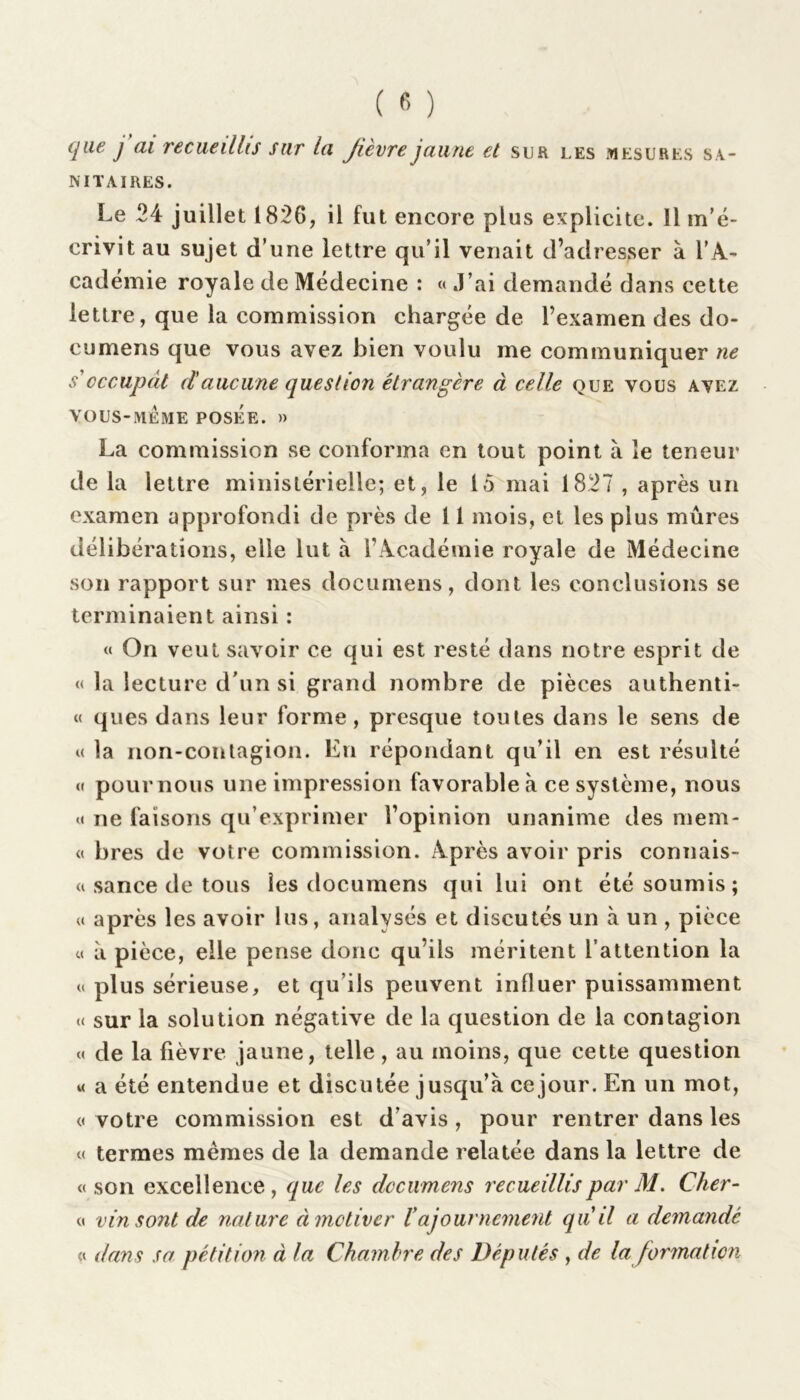 que j ai reçue dits sur la Jièvre jaune et sur les mesures sa- nitaires. Le 24 juillet 1826, il fut encore plus explicite. 11 m’é- crivit au sujet d’une lettre qu’il venait d’adresser à l’A- cadémie royale de Médecine : « J’ai demandé dans cette lettre, que la commission chargée de l’examen des do- cumens que vous avez bien voulu me communiquer ne s'occupât daucune question étrangère à celle que vous avez VOUS-MEME POSÉE. » La commission se conforma en tout point à le teneur de la lettre ministérielle; et, le 15 mai 1827 , après un examen approfondi de près de 11 mois, et les plus mûres délibérations, elle lut à l’Académie royale de Médecine son rapport sur mes documens, dont les conclusions se terminaient ainsi : « On veut savoir ce qui est resté dans notre esprit de « la lecture d’un si grand nombre de pièces authenti- « ques dans leur forme, presque toutes dans le sens de « la non-contagion. En répondant qu’il en est résulté « poumons une impression favorable à ce système, nous « ne faisons qu’exprimer l’opinion unanime des menu « bres de votre commission. Après avoir pris connais- sance de tous les documens qui lui ont été soumis; « après les avoir lus, analysés et discutés un à un , pièce « à pièce, elle pense donc qu’ils méritent l’attention la « plus sérieuse, et qu’ils peuvent influer puissamment « sur la solution négative de la question de la contagion « de la fièvre jaune, telle, au moins, que cette question « a été entendue et discutée jusqu’à ce jour. En un mot, « votre commission est d'avis, pour rentrer dans les « termes memes de la demande relatée dans la lettre de «son excellence, que les documens recueillis par M. Cher- « vin sont de nature à motiver ïajournement qu il a demande « dans sa pétition à la Chambre des Députés , de la formation