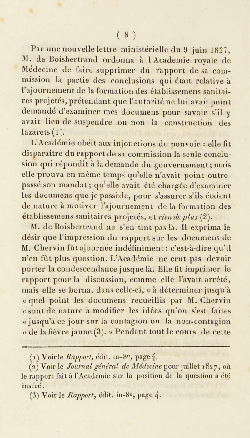 Par une nouvelle lettre ministérielle du 9 juin 1827, M. de Boisbertrand ordonna à l’Academie royale de Médecine de faire supprimer du rapport de sa com- mission la partie des conclusions qui était relative à F ajournement de la formation des établissemens sanitai- res projetés, prétendant que l’autorité ne lui avait point demandé d’examiner mes documens pour savoir s’il y avait lieu de suspendre ou non la construction des lazarets(1 \ L’Académie obéit aux injonctions du pouvoir : elle fit disparaître du rapport de sa commission la seule conclu- sion qui répondit à la demande du gouvernement ; mais elle prouva en même temps qu’elle n’avait point outre- passé son mandat ; qu elle avait été chargée d’examiner les documens que je possède, pour s’assurer s’ils étaient de nature à motiver l’ajournement de la formation des établissemens sanitaires projetés, et rien de plus, (2). M. de Boisbertrand ne s’en tint pas là. Il exprima le désir que l’impression du rapport sur les documens de M. Chervin fût ajournée indéfiniment; c’est-à-dire qu’il n’en fût plus question. L’Académie ne crut pas devoir porter la condescendance jusque là. Elle fit imprimer le rapport pour la discussion, comme elle l’avait arrêté, mais elle se borna, dans celle-ci, « à déterminer jusqu’à « quel point les documens recueillis par M. Chervin « sont de nature à modifier les idées qu’on s’est faites a jusqu’à ce jour sur la contagion ou la non-contagion « de la fièvre jaune (3). » Pendant tout le cours de cette (1) Voirie Rapport, édit. in-8°, page 4. (2) Voir le Journal général de Médecine pour juillet 1827, où le rapport fait à l’Académie sur la position de la question a été inséré.