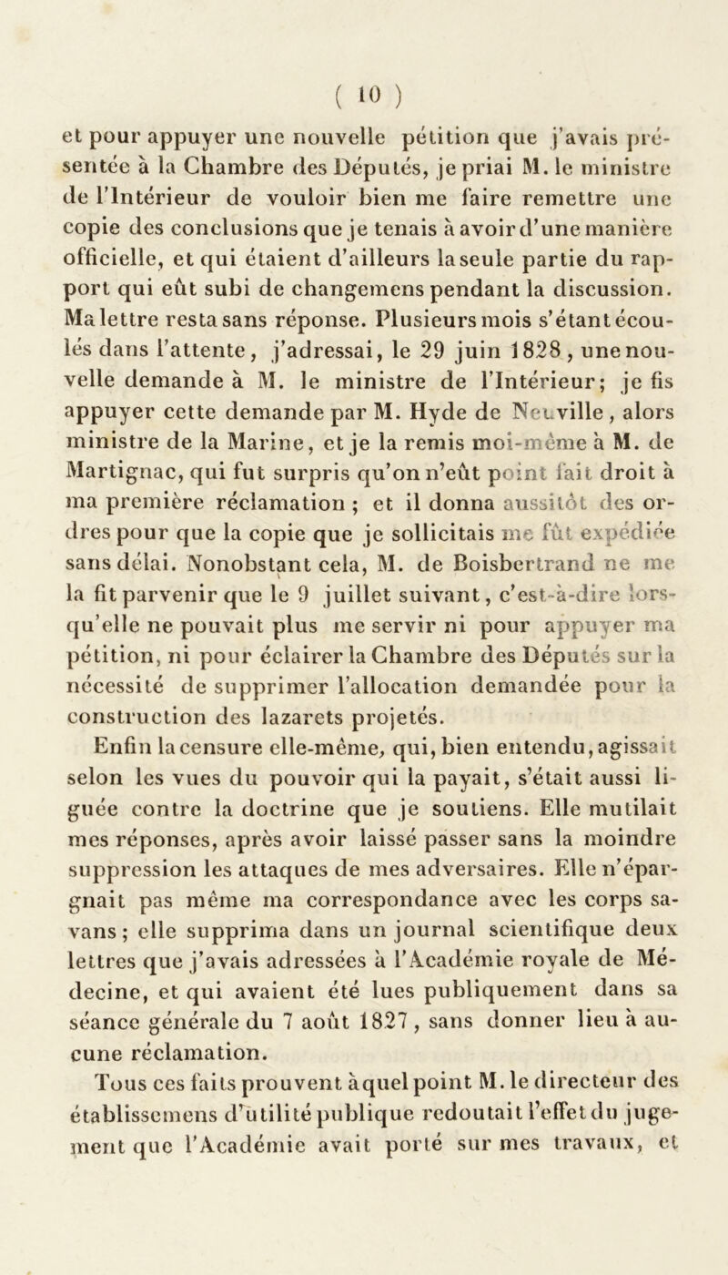 et pour appuyer une nouvelle pétition que j’avais pré- sentée à la Chambre des Députés, je priai M. le ministre de l’Intérieur de vouloir bien me faire remettre une copie des conclusions que je tenais à avoir d’une manière officielle, et qui étaient d’ailleurs la seule partie du rap- port qui eût subi de changemens pendant la discussion. Ma lettre resta sans réponse. Plusieurs mois s’étant écou- lés dans l’attente, j’adressai, le 29 juin 1828 , une nou- velle demande à M. le ministre de l’Intérieur; je fis appuyer cette demande par M. Hyde de Neuville , alors ministre de la Marine, et je la remis moi-même à M. de Martignac, qui fut surpris qu’on n’eût point fait droit à ma première réclamation ; et il donna aussitôt des or- dres pour que la copie que je sollicitais me fût expédiée sans délai. Nonobstant cela, M. de Boisbertrand ne me v 7 la fit parvenir que le 9 juillet suivant, c’est-à-dire lors- qu’elle ne pouvait plus me servir ni pour appuyer ma pétition, ni pour éclairer la Chambre des Députés sur la nécessité de supprimer l’allocation demandée pour ta construction des lazarets projetés. Enfin la censure elle-même, qui, bien entendu, agissait selon les vues du pouvoir qui la payait, s’était aussi li- guée contre la doctrine que je soutiens. Elle mutilait mes réponses, après avoir laissé passer sans la moindre suppression les attaques de mes adversaires. Elle n’épar- gnait pas même ma correspondance avec les corps sa- vans; elle supprima dans un journal scientifique deux lettres que j’avais adressées à l’Académie royale de Mé- decine, et qui avaient été lues publiquement dans sa séance générale du 7 août 1827 , sans donner lieu à au- cune réclamation. Tous ces faits prouvent àquel point M.le directeur des établissemens d’utilité publique redoutait l’effetdu juge- ment que l’Académie avait porté sur mes travaux, et