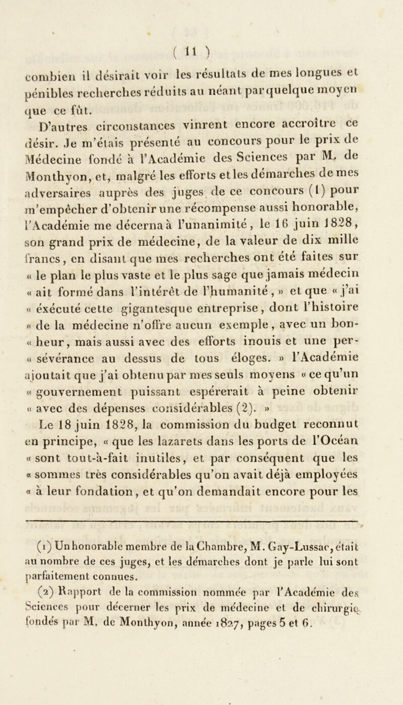 combien il désirait voir les résultats de mes longues et pénibles recherches réduits au néant par quelque moyen que ce fût. D’autres circonstances vinrent encore accroître ce désir. Je m’étais présenté au concours pour le prix de Médecine fondé à l’Académie des Sciences par M, de Monthyon, et, malgré les efforts elles démarchés ae mes adversaires auprès des juges de ce concours (1) pour m’empêcher d’obtenir une récompense aussi honorable, l’Académie me décerna à l’unanimité, le 16 juin 1828, son grand prix de médecine, de la valeur de dix mille francs, en disant que mes recherches ont été faites sur « le plan le plus vaste et le plus sage que jamais médecin « ait formé dans l’intérêt de l’humanité , » et que « j’ai « éxécuté cette gigantesque entreprise, dont l’histoire « de la médecine n’offre aucun exemple, avec un bon- « heur, mais aussi avec des efforts inouis et une per- « sévérance au dessus de tous éloges. » l’Académie ajoutait que j’ai obtenu par mes seuls moyens « ce qu’un « gouvernement puissant espérerait à peine obtenir « avec des dépenses considérables (2). » Le 18 juin 1828, la commission du budget reconnut en principe, « que les lazarets dans les ports de l’Océan «sont tout-a-fait inutiles, et par conséquent que les «< sommes très considérables qu’on avait déjà employées « à leur fondation, et qu’on demandait encore pour les (1) Un honorable membre de la Chambre, M. Gay-Lussac, était au nombre de ces juges, et les de'marches dont je parle lui sont parfaitement connues. (2) Rapport de la commission nommée par l'Académie des Sciences pour décerner les prix de médecine et de chirurgie fondés par M. de Monthyon, année 1827, pages 5 et 6.