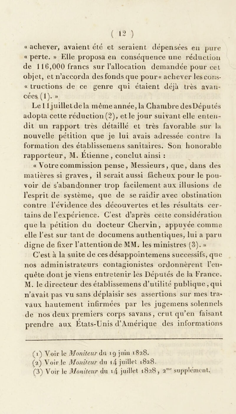 ( 12 ) « achever, avaient été et seraient dépensées en pure « perte. » Elle proposa en conséquence une réduction de 11 6,000 francs sur l’allocation demandée pour cet objet, et n’accorda desfonds que pour» achever lescons- « tructions de ce genre qui étaient déjà très avan- cées ( 1 ). » Le 11 juillet de la même année, la Chambre des Dépu tés adopta cette réduction (2), et le jour suivant elle enten- dit un rapport très détaillé et très favorable sur la nouvelle pétition que je lui avais adressée contre la formation des établissemens sanitaires. Son honorable / rapporteur, M. Etienne, conclut ainsi : « Votre commission pense, Messieurs, que, dans des matières si graves, il serait aussi fâcheux pour le pou- voir de s’abandonner trop facilement aux illusions de l’esprit de système, que de se raidir avec obstination contre l’évidence des découvertes et les résultats cer- tains de l’expérience. C’est d’après cette considération que la pétition du docteur Chervin, appuyée comme elle l’est sur tant de documens authentiques, lui a paru digne de fixer l’attention de MM. les ministres (3). » C’est à la suite de ces désappointemens successifs, que nos administrateurs contagionistes ordonnèrent l'en- quête dont je viens entretenir les Députés de la France. M. le directeur des établissemens d’utilité publique , qui n’avait pas vu sans déplaisir ses assertions sur mes tra- vaux hautement infirmées par les jugemens solennels de nos deux premiers corps savans, crut qu’en faisant prendre aux Etats-Unis d’Amérique des informations (1) Voir le Moniteur du 19 juin 1828. (2) Voir le Moniteur du i4 juillet 1828.