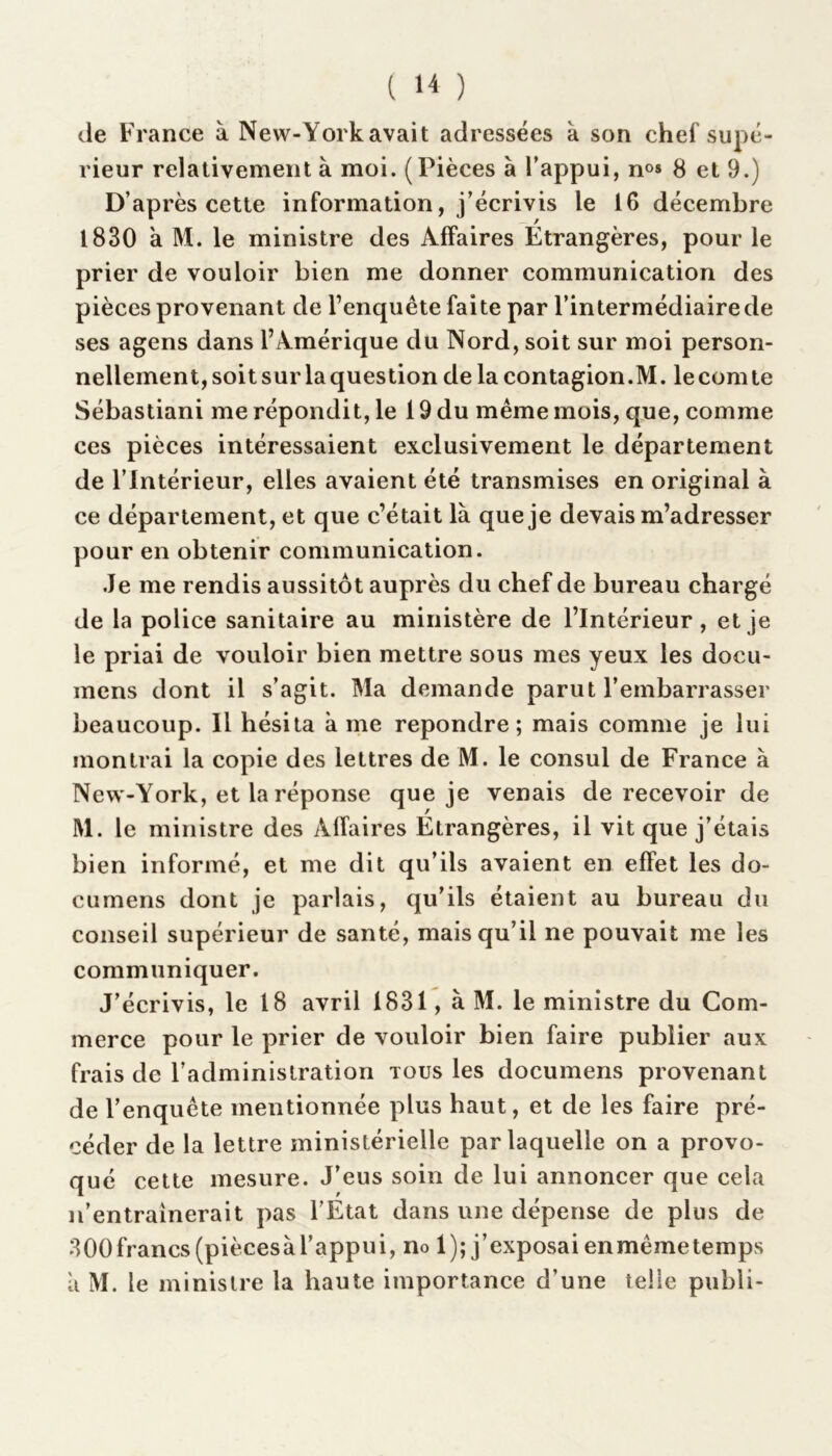 ( ) de France à New-York avait adressées k son chef supé- rieur relativement à moi. ( Pièces a l’appui, n°» 8 et 9.) D’après cette information, j’écrivis le 16 décembre 1830 a M. le ministre des Affaires Étrangères, pour le prier de vouloir bien me donner communication des pièces provenant de l’enquête faite par l’intermédiaire de ses agens dans l’Amérique du Nord, soit sur moi person- nellement, soitsur laquestion de la contagion.M. lecomte Sébastiani me répondit, le 19 du même mois, que, comme ces pièces intéressaient exclusivement le département de l’Intérieur, elles avaient été transmises en original à ce département, et que c’était là que je devais m’adresser pour en obtenir communication. Je me rendis aussitôt auprès du chef de bureau chargé de la police sanitaire au ministère de l’Intérieur, et je le priai de vouloir bien mettre sous mes yeux les docu- mens dont il s’agit. Ma demande parut l’embarrasser beaucoup. Il hésita a me repondre; mais comme je lui montrai la copie des lettres de M. le consul de France à New-York, et la réponse que je venais de recevoir de M. le ministre des Alïaires Étrangères, il vit que j’étais bien informé, et me dit qu’ils avaient en effet les do- ciimens dont je parlais, qu’ils étaient au bureau du conseil supérieur de santé, mais qu’il ne pouvait me les communiquer. J’écrivis, le 18 avril 1831, à M. le ministre du Com- merce pour le prier de vouloir bien faire publier aux frais de l’administration tous les documens provenant de l’enquête mentionnée plus haut, et de les faire pré- céder de la lettre ministérielle par laquelle on a provo- qué cette mesure. J’eus soin de lui annoncer que cela n’entrainerait pas l’État dans une dépense de plus de 300francs (piècesàl’appui, no 1); j’exposai enmêmetemps