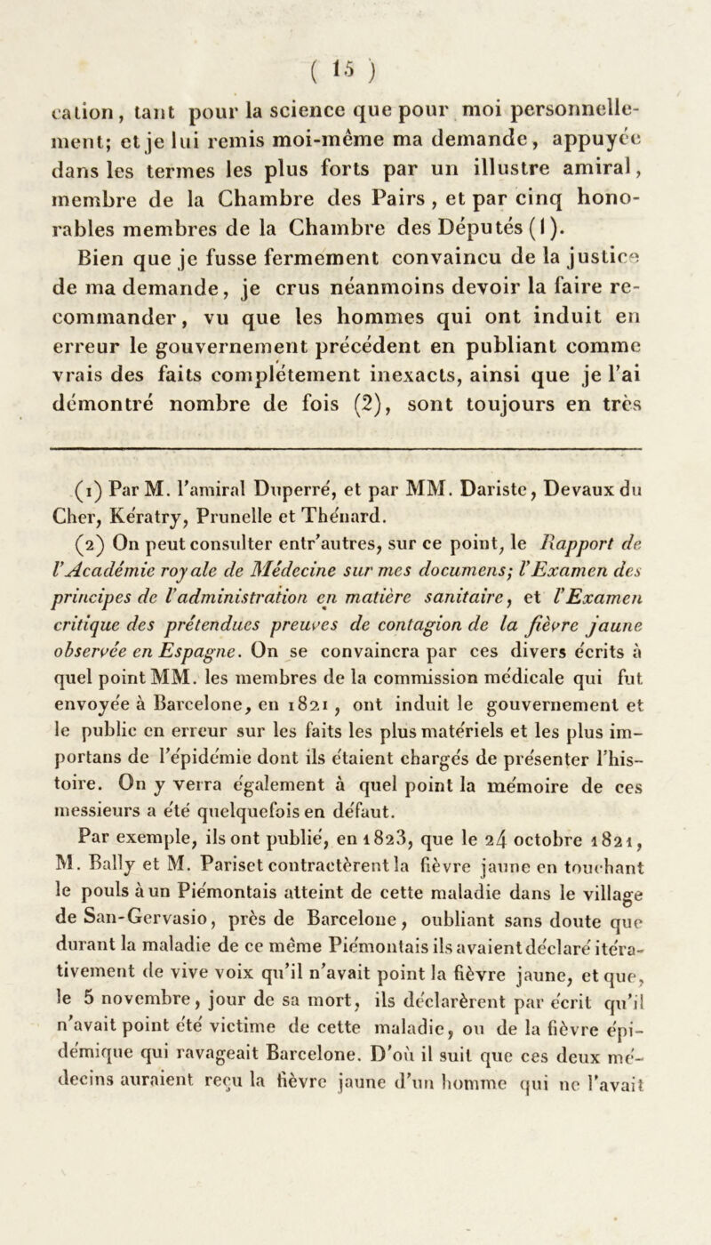 cation, tant pour la science que pour moi personnelle- ment; et je lui remis moi-même ma demande, appuyée dans les termes les plus forts par un illustre amiral, membre de la Chambre des Pairs , et par cinq hono- rables membres de la Chambre des Députés ( I ). Bien que je fusse fermement convaincu de la justice de ma demande, je crus néanmoins devoir la faire re- commander, vu que les hommes qui ont induit en erreur le gouvernement précédent en publiant comme vrais des faits complètement inexacts, ainsi que je l’ai démontré nombre de fois (2), sont toujours en très (1) Par M. faillirai Dnperré, et par MM. Dariste, Devaux du Cher, Kératry, Prunelle et Thénard. (2) On peut consulter entr’autres, sur ce point, le Rapport do VAcadémie royale de Médecine sur mes documens; VExamen des principes de 1 administration en matière sanitaire, et VExamen critique des prétendues preuves de contagion de la fièvre jaune observée en Espagne. On se convaincra par ces divers écrits à quel point MM. les membres de la commission médicale qui fut envoyée à Barcelone, en 1821 , ont induit le gouvernement et le public en erreur sur les faits les plus matériels et les plus im- portais de l'épidémie dont ils étaient chargés de présenter l’his- toire. On y verra également à quel point la mémoire de ces messieurs a été quelquefois en défaut. Par exemple, ils ont publié, en 1823, que le octobre 1821, M. Bally et M. Pariset contractèrent la lièvre jaune en touchant le pouls à un Pie'montais atteint de cette maladie dans le village de San-Gervasio, près de Barcelone, oubliant sans doute que durant la maladie de ce même Piémontais ils avaient déclaré itéra- tivement de vive voix qu’il n’avait point la lièvre jaune, et que, le 5 novembre, jour de sa mort, ils déclarèrent par écrit qu’il n’avait point été victime de cette maladie, ou de la lièvre épi- démique qui ravageait Barcelone. D’où il suit que ces deux mé- decins auraient reçu la lièvre jaune d’un homme qui ne l’avait