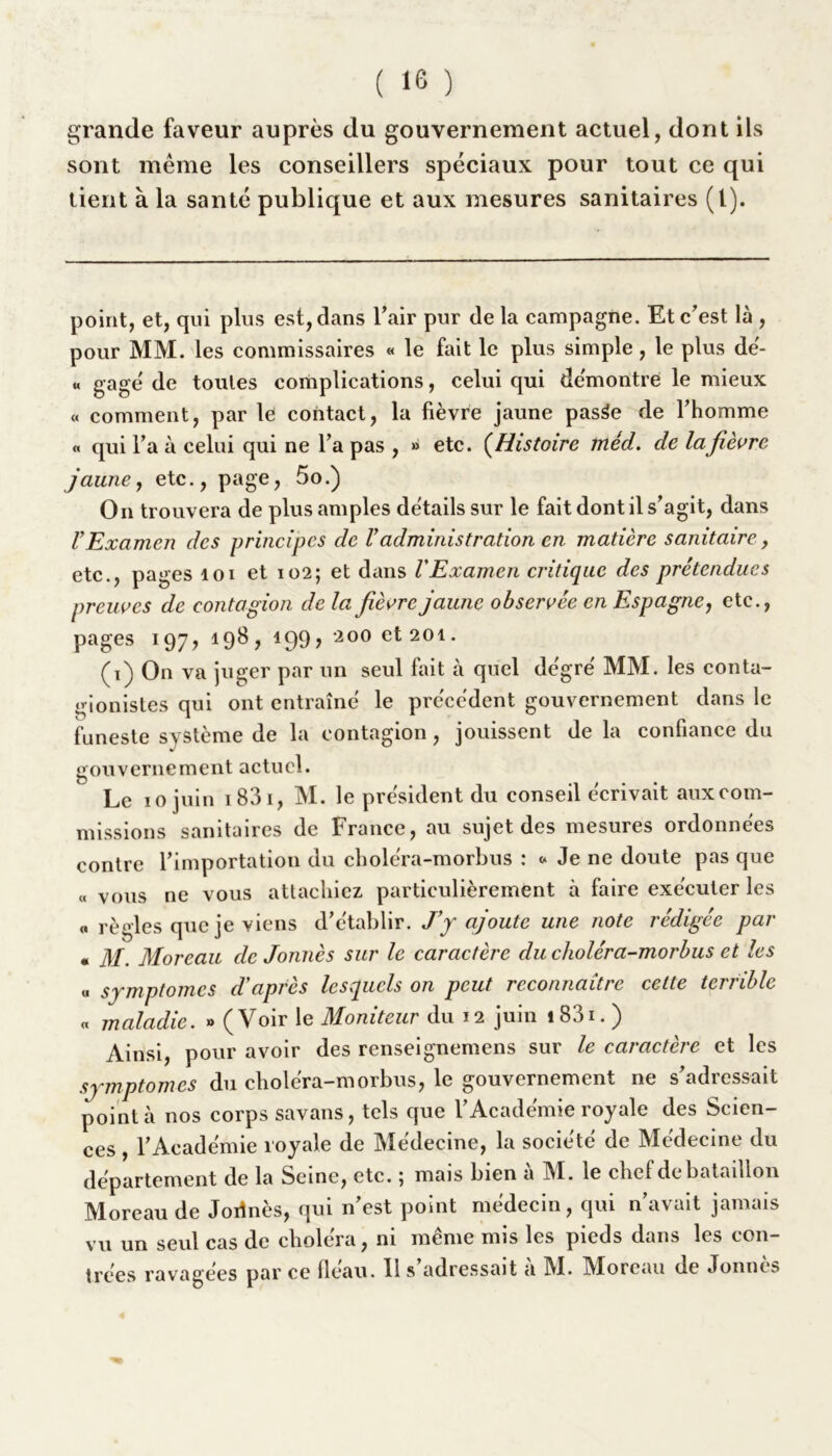 grande faveur auprès du gouvernement actuel, dont ils sont même les conseillers spéciaux pour tout ce qui tient à la santé publique et aux mesures sanitaires (1). point, et, qui plus est, dans l'air pur de la campagne. Et c'est là , pour MM. les commissaires « le fait le plus simple, le plus dé- « gagé de toutes complications, celui qui démontre le mieux « comment, par le contact, la fièvre jaune pasée de l’homme « qui l’a à celui qui ne l’a pas , » etc. (Histoire méd. de la fièvre jaune, etc., page, 5o.) On trouvera de plus amples détails sur le fait dont il s’agit, dans VExamen des principes de Vadministration en matière sanitaire, etc., pages loi et 102; et dans l'Examen critique des prétendues preuves de contagion de la fièvre jaune observée en Espagne, etc., pages 197, 198 , 199, 200 et 201. (1) On va juger par un seul fait à quel dégré MM. les conta- gionistes qui ont entraîné le précédent gouvernement dans le funeste système de la contagion, jouissent de la confiance du gouvernement actuel. Le 10 juin 1 83 1, M. le président du conseil écrivait auxeom- missions sanitaires de France, au sujet des mesures ordonnées contre l’importation du choléra-morbus : * Je ne doute pas que « vous ne vous attachiez particulièrement à faire exécuter les « règles que je viens d’établir. J’y ajoute une note rédigée par • M. Moreau de Jonnès sur le caractère du choléra-morbus et les « symptômes d'après lesquels on peut reconnaître cette terrible « maladie. » (Voir le Moniteur du 12 juin 1831. ) Ainsi, pour avoir des renseignemens sur le caractère et les symptômes du choléra-morbus, le gouvernement ne s’adressait pointa nos corps savans, tels que l’Académie royale des Scien- ces , l’Académie royale de Médecine, la société de Médecine du département de la Seine, etc. \ mais bien a M. le chef de bataillon Moreau de Jortnès, qui n’est point médecin, qui n’avait jamais vu un seul cas de choléra, ni même mis les pieds dans les con- trées ravagées par ce fléau. 11 s adressait a 1VI. MArcau de Jonncs