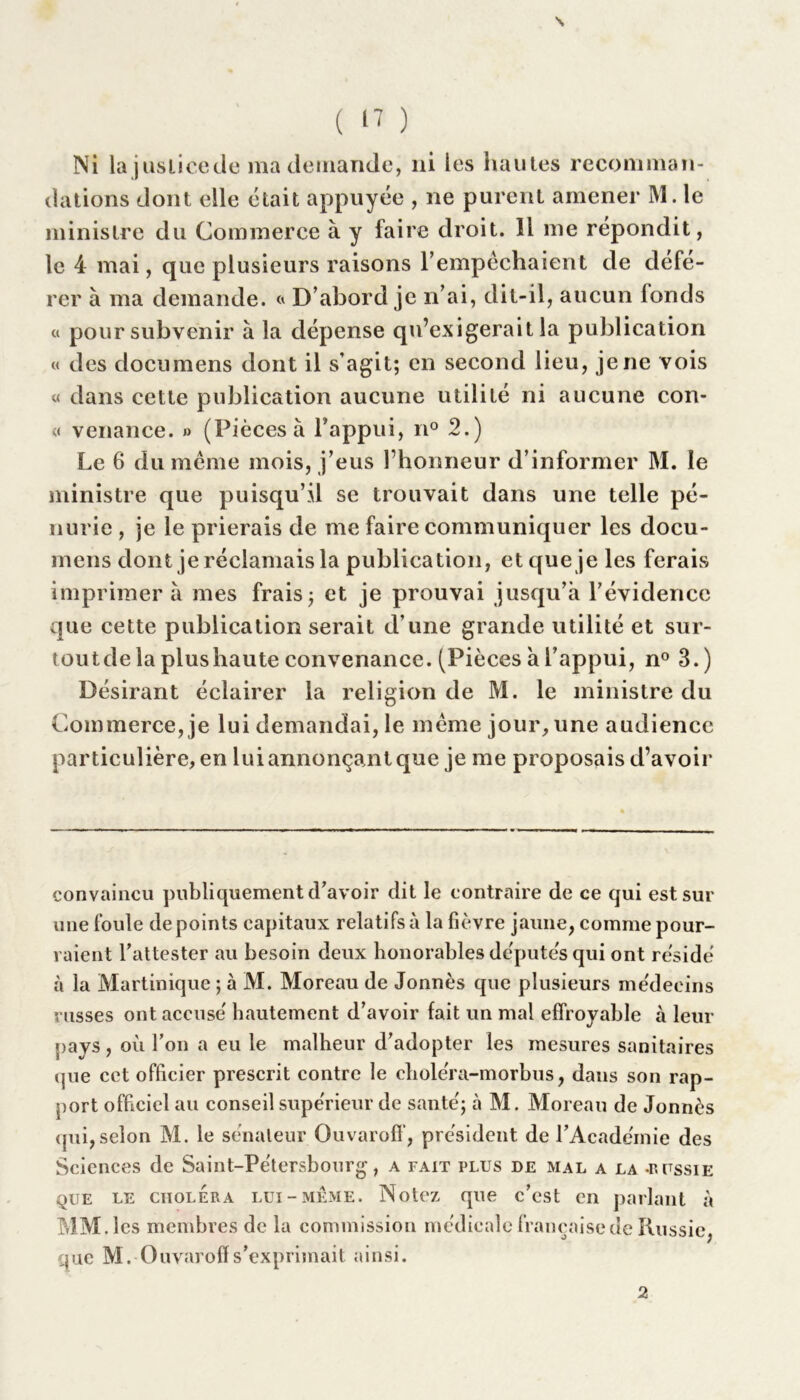 \ ( U ) Ni lajuslicede ma demande, ni les hautes recomman- dations dont elle était appuyée , ne purent amener M. le ministre du Commerce à y faire droit. Il me répondit, le 4 mai, que plusieurs raisons l’empêchaient de défé- rer à ma demande. « D’abord je n’ai, dit-il, aucun londs « pour subvenir à la dépense qu’exigerait la publication « des documens dont il s’agit; en second lieu, je ne vois « dans cette publication aucune utilité ni aucune con- « venance. » (Pièces à l’appui, n° 2.) Le 6 du même mois, j’eus l’honneur d’informer M. le ministre que puisqu’il se trouvait dans une telle pé- nurie , je le prierais de me faire communiquer les docu- mens dont je réclamais la publication, et que je les ferais imprimer à mes frais; et je prouvai jusqu’à l’évidence que cette publication serait d’une grande utilité et sur- toutde la plus haute convenance. (Pièces à l’appui, n° 3.) Désirant éclairer la religion de M. le ministre du Commerce, je lui demandai, le même jour, une audience particulière, en lui annonçant que je me proposais d’avoir convaincu publiquement d’avoir dit le contraire de ce qui est sur une foule de points capitaux relatifs à la fièvre jaune, comme pour- raient l’attester au besoin deux honorables députes qui ont résidé à la Martinique ; à M. Moreau de Jonnès que plusieurs médecins russes ont accusé hautement d’avoir fait un mal effroyable à leur pavs, où l’on a eu le malheur d’adopter les mesures sanitaires que cet officier prescrit contre le choléra-morbus, dans son rap- port officiel au conseil supérieur de santé; à M. Moreau de Jonnès tpii, selon M. le sénateur Ouvaroff, président de l’Académie des Sciences de Saint-Pétersbourg, a fait plus de mal a la -Russie que le choléra lui-meme. Notez que c’est en parlant à MM. les membres de la commission médicale française de Russie, que M. Ouvaroff s’exprimait ainsi. 2