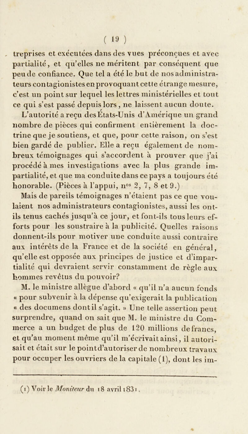 „ treprises et exécutées dans des vues préconçues et avec partialité, et qu’elles ne méritent par conséquent que peu de confiance. Que tel a été le but de nos administra- teurs contagionistes en provoquant cette étrange mesure, c’est un point sur lequel les lettres ministérielles et tout ce qui s’est passé depuis lors, ne laissent aucun doute. L’autorité a reçu desEtats-Unis d’Amérique un grand nombre de pièces qui confirment entièrement la doc- trine que je soutiens, et que, pour cette raison, on s’est bien gardé de publier. Elle a reçu également de nom- breux témoignages qui s’accordent à prouver que j’ai procédé à mes investigations avec la plus grande im- partialité, et que ma conduite dans ce pays a toujours été honorable. (Pièces à l’appui, nos 2, 7, 8 et 9.) Mais de pareils témoignages n’étaient pas ce que vou- laient nos administrateurs contagionistes, aussi les ont- ils tenus cachés jusqu’à ce jour, et font-ils tous leurs ef- forts pour les soustraire à la publicité. Quelles raisons donnent-ils pour motiver une conduite aussi contraire aux intérêts de la France et de la société en général, qu’elle est opposée aux principes de justice et d’impar- tialité qui devraient servir constamment de règle aux hommes revêtus du pouvoir? M. le ministre allègue d’abord « qu’il n’a aucun fonds « pour subvenir à la dépense qu’exigerait la publication « des documens dont il s’agit. » Une telle assertion peut surprendre, quand on sait que M. le ministre du Com- merce a un budget de plus de 120 millions de francs, et qu’au moment même qu’il m’écrivait ainsi, il autori- sait et était sur le point d’autoriser de nombreux travaux pour occuper les ouvriers de la capitale (1), dont les im- (i) Voir le Moniteur du 18 avril 1831.