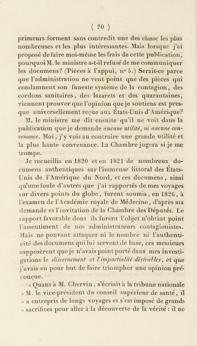 primeurs forment sans contredit une des classe les plus nombreuses et les plus intéressantes. Mais lorsque j'ai proposé défaire moi-même les frais de cette publication, pourquoi M. le ministre a-t-il refusé de me communiquer les documens? (Pièces à l’appui, n° 5.) Serait-ce parce que l’administration ne veut point que des pièces qui condamnent son funeste système de la contagion, des cordons sanitaires, des lazarets et des quarantaines, viennent prouver que l’opinion que je soutiens est pres- que universellement reçue aux Etats-Unis d’Amérique? M. le ministre me dit ensuite qu’il ne voit dans la publication que je demande aucune utilité, ni aucune con- venance. Moi, j’y vois au contraire une grande utilité et la plus haute convenance. La Chambre jugera si je me trompe. Je recueillis en 1820 et en 1821 de nombreux do- cumens authentiques sur l’immense littoral des États- Unis de l’Amérique du Nord, et ces documens, ainsi qu’une foule d’autres que j’ai rapportés de mes voyages sur divers points du globe, furent soumis, en 1826, à l’examen de l’Académie royale de Médecine , d’après ma demande et l’invitation de la Chambre des Députés. Le rapport favorable dont ils furent l’objet n’obtint point l’assentiment de nos administrateurs contagionistes. Mais ne pouvant attaquer ni le nombre ni l’authenti- cité des documens qui lui serventde base, ces messieurs supposèrent que je n’avais point porté dans mes investi- gations le discernement et ï impartialité dé s irai le s, et que j’avais eu pour but de faire triompher une opinion pré- conçue. o « Quant à M. Chervin , s’écriait à la tribune nationale (t M. le vice-président du conseil supérieur de santé, il « a entrepris de longs voyages et s’est imposé de grands a sacrifices pour aller à la découverte de la vérité : il ne