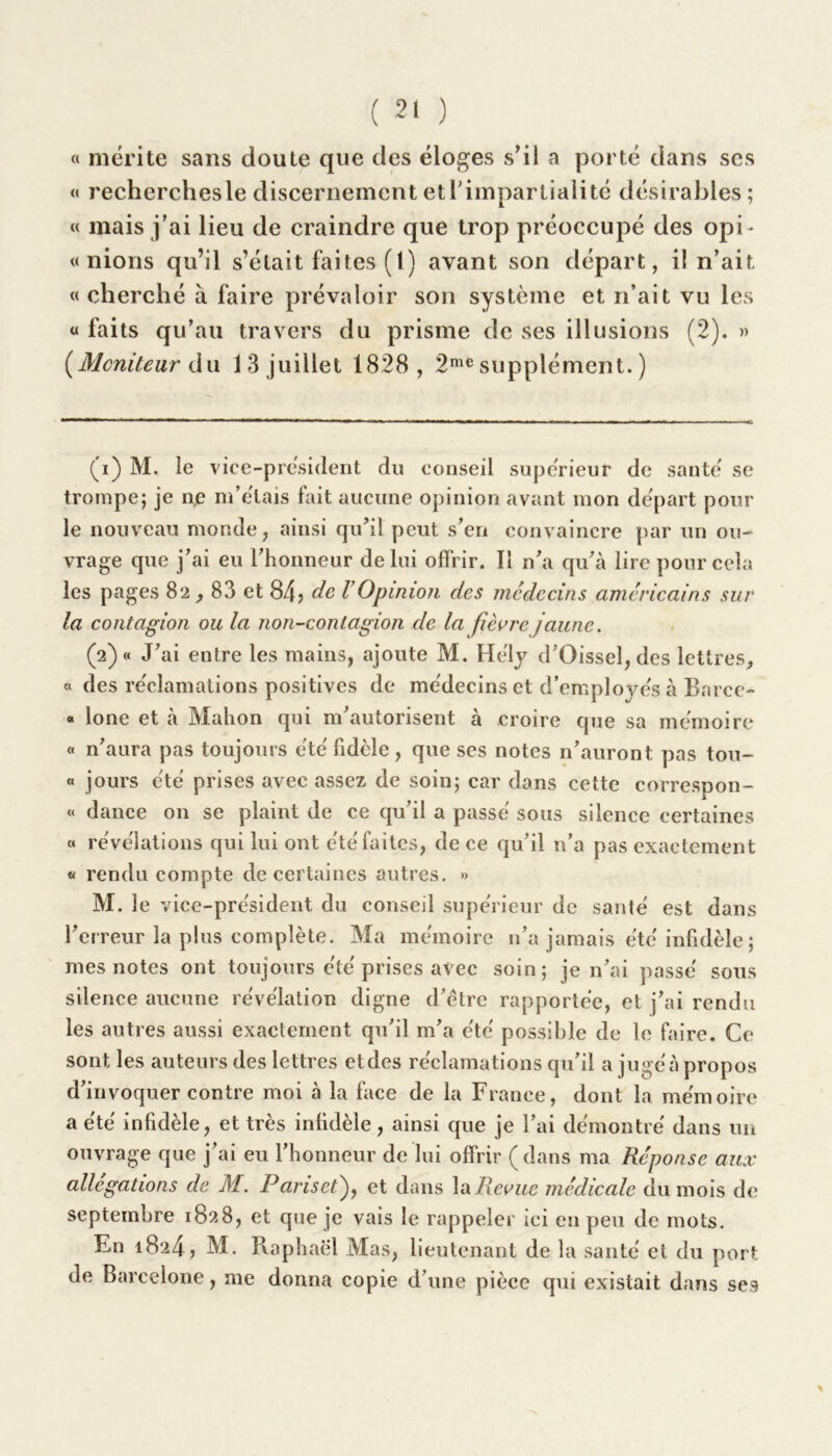 a mérite sans doute que des éloges s’il a porté dans scs « recherchesle discernement et l'impartialité désirables; « mais j’ai lieu de craindre que trop préoccupé des opi- nions qu’il s’élait faites (l) avant son départ, il n’ait « cherché à faire prévaloir son système et n’ait vu les « faits qu’au travers du prisme de ses illusions (2). » {Moniteur du 13 juillet 1828, 2me supplément. ) (1) M. le vice-président du conseil supérieur de santé se trompe; je ne m’étais fait aucune opinion avant mon départ pour le nouveau monde, ainsi qu’il peut s’en convaincre par un ou- vrage que j’ai eu l'honneur de lui offrir. Il n’a qu’à lire pour cela les pages 82 , 83 et 84? de VOpinion des médecins américains sur la contagion ou la non-contagion de la fièvre jaune. (2) « J’ai entre les mains, ajoute M. He'ly d’Oissel,des lettres, « des réclamations positives de médecins et d’employés à Barce- « lone et à Malion qui m’autorisent à croire que sa mémoire « n’aura pas toujours été fidèle , que ses notes n’auront pas tou- « jours été prises avec assez de soin; car dans cette correspon- « dance 011 se plaint de ce qu’il a passé sous silence certaines « révélations qui lui ont été faites, de ce qu’il n’a pas exactement « rendu compte de certaines autres. » M. le vice-président du conseil supérieur de santé est dans l’er reur la plus complète. Ma mémoire n’a jamais été infidèle ; mes notes ont toujours été prises avec soin; je n’ai passé sous silence aucune révélation digne d’ètre rapportée, et j’ai rendu les autres aussi exactement qu’il m’a été possible de le faire. Ce sont les auteurs des lettres etdes réclamations qu’il a jugéà propos d’invoquer contre moi à la face de la France, dont la mémoire a été infidèle, et très infidèle, ainsi que je l’ai démontré dans un ouvrage que j’ai eu l’honneur de lui offrir (dans ma Réponse aux allégations de M. Pansetf et dans la Revue médicale du mois de septembre 1828, et que je vais le rappeler ici en peu de mots. En 1824? M. Raphaël Mas, li eutenant de la santé et du port de Barcelone, me donna copie d’une pièce qui existait dans ses *