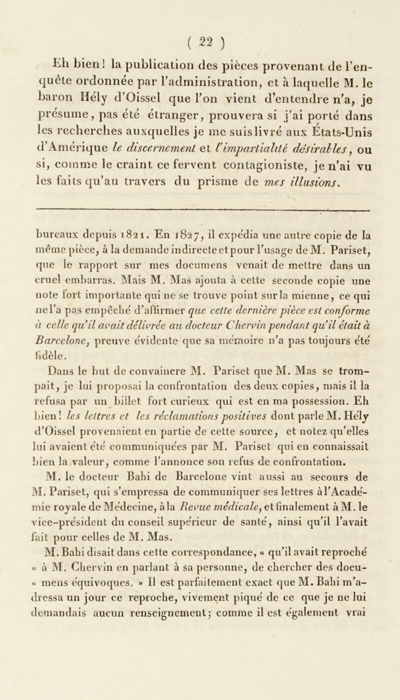 Kh bien! la publication des pièces provenant de l’en- quête ordonnée par l'administration, et à laquelle M. le baron Hély d’Oissel que Ton vient d’entendre n’a, je présume, pas été étranger, prouvera si j’ai porté dans les recherches auxquelles je me suis livré aux Etats-Unis d’Amérique le discernement et Cimpartialité désir aile s, ou si, comme le craint ce fervent contagioniste, je n’ai vu les faits qu’au travers du prisme de mes illusions. bureaux depuis 1821. En 1827, il expédia une autre copie de la même pièce, à la demande indirecte et pour l’usage de M. Pariset, que le rapport sur mes documens venait de mettre dans un cruel embarras. Mais M. Mas ajouta à cette seconde copie une note tort importante qui ne se trouve point sur la mienne, ce qui nel’a pas empêché d’aflirmer que celte dernière pièce est conforme à celle quil avait délivrée au docteur Chervin pendant quil était à Barcelone, preuve évidente que sa mémoire n’a pas toujours été fidèle. Dans le but de convaincre M. Pariset que M. Mas se trom- pait, je lui proposai la confrontation des deux copies, mais il la refusa par un billet fort curieux qui est en ma possession. Eh bien! les lettres et les réclamations positives dont parle M. Hély d’Oisscl provenaient en partie de cette source, et notez qu’elles lui avaient été communiquées par M. Pariset qui en connaissait bien la valeur, comme l’annonce son refus de confrontation. M. le docteur Bahi de Barcelone vint aussi au secours de M. Pariset, qui s’empressa de communiquer ses lettres à l’Acadé- mie royale de Médecine, à la Revue médicale, et finalement àM. le vice-président du conseil supérieur de santé, ainsi qu’il l’avait fait pour celles de M. Mas. M. Bahi disait dans cette correspondance, « qu’il avait reproché « à M. Chervin en parlant à sa personne, de chercher des docu- « mens équivoques. » 11 est parfaitement exact que M. Bahi m’a- dressa un jour ce reproche, vivement piqué de ce que je ne lui demandais aucun renseignement ; comme il est également vrai